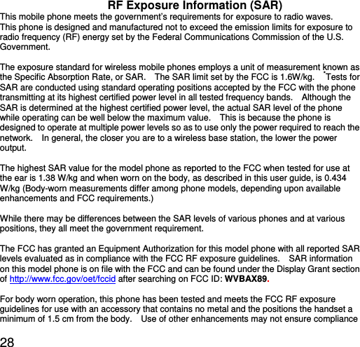  28 RF Exposure Information (SAR) This mobile phone meets the government’s requirements for exposure to radio waves. This phone is designed and manufactured not to exceed the emission limits for exposure to radio frequency (RF) energy set by the Federal Communications Commission of the U.S. Government.    The exposure standard for wireless mobile phones employs a unit of measurement known as the Specific Absorption Rate, or SAR.    The SAR limit set by the FCC is 1.6W/kg.    *Tests for SAR are conducted using standard operating positions accepted by the FCC with the phone transmitting at its highest certified power level in all tested frequency bands.    Although the SAR is determined at the highest certified power level, the actual SAR level of the phone while operating can be well below the maximum value.    This is because the phone is designed to operate at multiple power levels so as to use only the power required to reach the network.    In general, the closer you are to a wireless base station, the lower the power output.  The highest SAR value for the model phone as reported to the FCC when tested for use at the ear is 1.38 W/kg and when worn on the body, as described in this user guide, is 0.434 W/kg (Body-worn measurements differ among phone models, depending upon available enhancements and FCC requirements.)  While there may be differences between the SAR levels of various phones and at various positions, they all meet the government requirement.  The FCC has granted an Equipment Authorization for this model phone with all reported SAR levels evaluated as in compliance with the FCC RF exposure guidelines.    SAR information on this model phone is on file with the FCC and can be found under the Display Grant section of http://www.fcc.gov/oet/fccid after searching on FCC ID: WVBAX89.  For body worn operation, this phone has been tested and meets the FCC RF exposure guidelines for use with an accessory that contains no metal and the positions the handset a minimum of 1.5 cm from the body.    Use of other enhancements may not ensure compliance 