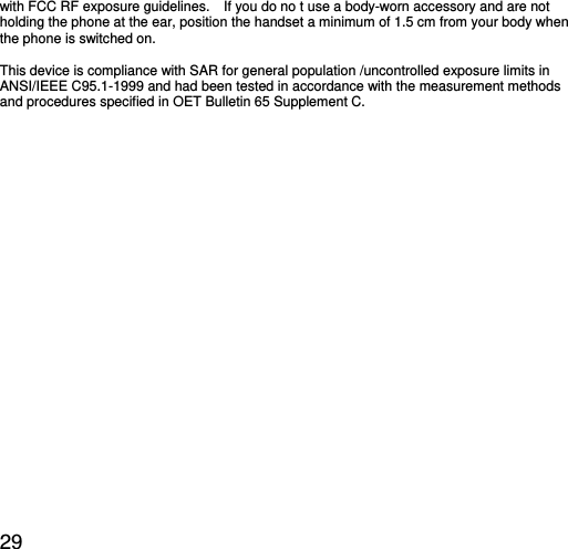  29 with FCC RF exposure guidelines.    If you do no t use a body-worn accessory and are not holding the phone at the ear, position the handset a minimum of 1.5 cm from your body when the phone is switched on.  This device is compliance with SAR for general population /uncontrolled exposure limits in ANSI/IEEE C95.1-1999 and had been tested in accordance with the measurement methods and procedures specified in OET Bulletin 65 Supplement C.  