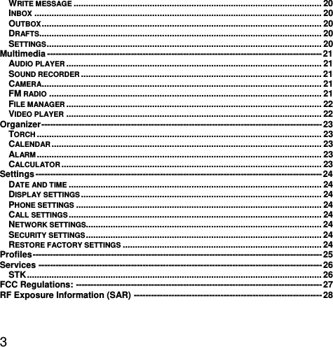  3 WRITE MESSAGE ..................................................................................................... 20INBOX ..................................................................................................................... 20OUTBOX ..................................................................................................................  20DRAFTS................................................................................................................... 20SETTINGS ................................................................................................................ 20Multimedia ----------------------------------------------------------------------------------------------- 21AUDIO PLAYER ........................................................................................................ 21SOUND RECORDER .................................................................................................. 21CAMERA.................................................................................................................. 21FM RADIO ............................................................................................................... 21FILE MANAGER ........................................................................................................ 22VIDEO PLAYER ........................................................................................................ 22Organizer -------------------------------------------------------------------------------------------------  23TORCH .................................................................................................................... 23CALENDAR ..............................................................................................................  23ALARM ....................................................................................................................  23CALCULATOR ..........................................................................................................  23Settings --------------------------------------------------------------------------------------------------- 24DATE AND TIME ....................................................................................................... 24DISPLAY SETTINGS .................................................................................................. 24PHONE SETTINGS .................................................................................................... 24CALL SETTINGS ....................................................................................................... 24NETWORK SETTINGS................................................................................................ 24SECURITY SETTINGS ................................................................................................  24RESTORE FACTORY SETTINGS ................................................................................. 24Profiles ----------------------------------------------------------------------------------------------------  25Services -------------------------------------------------------------------------------------------------- 26STK ........................................................................................................................  26FCC Regulations: ------------------------------------------------------------------------------------- 27RF Exposure Information (SAR) ----------------------------------------------------------------- 28 