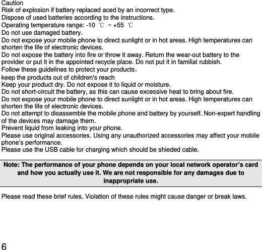  6 Caution Risk of explosion if battery replaced aced by an incorrect type.   Dispose of used batteries according to the instructions. Operating temperature range: -10  ℃ ~ +55 ℃ Do not use damaged battery. Do not expose your mobile phone to direct sunlight or in hot areas. High temperatures can shorten the life of electronic devices. Do not expose the battery into fire or throw it away. Return the wear-out battery to the provider or put it in the appointed recycle place. Do not put it in familial rubbish. Follow these guidelines to protect your products： keep the products out of children&apos;s reach Keep your product dry. Do not expose it to liquid or moisture.   Do not short-circuit the battery, as this can cause excessive heat to bring about fire. Do not expose your mobile phone to direct sunlight or in hot areas. High temperatures can shorten the life of electronic devices. Do not attempt to disassemble the mobile phone and battery by yourself. Non-expert handling of the devices may damage them. Prevent liquid from leaking into your phone. Please use original accessories. Using any unauthorized accessories may affect your mobile phone’s performance. Please use the USB cable for charging which should be shieded cable. Note: The performance of your phone depends on your local network operator’s card and how you actually use it. We are not responsible for any damages due to inappropriate use.   Please read these brief rules. Violation of these rules might cause danger or break laws. 