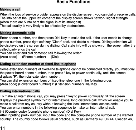  11 Basic Functions Making a call When the logo of service provider appears on the display screen, you can dial or receive calls.   The info bar at the upper left corner of the display screen shows network signal strength (when there are 5 info bars the signal is at its strongest).   The call quality is very likely to be affected by obstructions.   Making domestic calls Enter phone number, and then press Dial Key to make the call. If the user needs to change phone number, press right soft key &quot;Clear&quot; back and delete numbers. Dialing animation will be displayed on the screen during dialing. Call state info will be shown on the screen after the called party ends the call   You can enter and dial domestic call following the order:   (Area code)   (Phone number)   (Dial)  Dialing extension number of fixed-line telephone Some extension numbers of fixed-line telephone cannot be connected directly, you must dial the power board phone number, then press * key to power continually, until the screen displays &quot;P&quot;, then dial extension number.   You can dial extension numbers of fixed-line telephone in the following order:   (Area code) (Power board number) P (Extension number) Dial Key Dialing international calls To make an international call, you may press * key to power continually, till the screen displays the pre-digit symbol &quot;+&quot; for international long distance call, which will enable you to make a call from any country without knowing the local international access code.   You can enter numbers in the following sequence to make an international call:   (+) (Country code) (complete phone number) (Dial Key) After inputting prefix number, input the code and the complete phone number of the wanted country. The country code follows usual practice, such as Germany 49, UK 44, Sweden 46, 