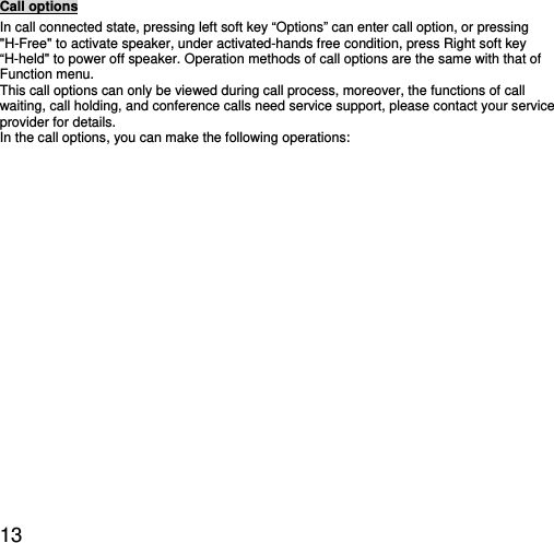  13 Call options In call connected state, pressing left soft key “Options” can enter call option, or pressing &quot;H-Free&quot; to activate speaker, under activated-hands free condition, press Right soft key “H-held&quot; to power off speaker. Operation methods of call options are the same with that of Function menu.   This call options can only be viewed during call process, moreover, the functions of call waiting, call holding, and conference calls need service support, please contact your service provider for details.   In the call options, you can make the following operations:   