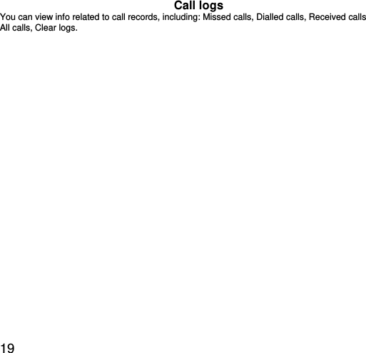  19 Call logs You can view info related to call records, including: Missed calls, Dialled calls, Received calls All calls, Clear logs. 