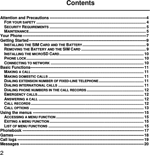  2 Contents  Attention and Precautions --------------------------------------------------------------------------- 4FOR YOUR SAFETY .................................................................................................... 4SECURITY REQUIREMENTS ........................................................................................ 5MAINTENANCE........................................................................................................... 5Your Phone ------------------------------------------------------------------------------------------------ 7Getting Started ------------------------------------------------------------------------------------------- 9INSTALLING THE SIM CARD AND THE BATTERY ..........................................................  9REMOVING THE BATTERY AND THE SIM CARD ........................................................... 9INSTALLING THE MICROSD CARD .............................................................................  10PHONE LOCK ...........................................................................................................  10CONNECTING TO NETWORK ..................................................................................... 10Basic Functions---------------------------------------------------------------------------------------- 11MAKING A CALL .......................................................................................................  11MAKING DOMESTIC CALLS ....................................................................................... 11DIALING EXTENSION NUMBER OF FIXED-LINE TELEPHONE .........................................  11DIALING INTERNATIONAL CALLS .............................................................................. 11DIALING PHONE NUMBERS IN THE CALL RECORDS .................................................... 12EMERGENCY CALLS .................................................................................................  12ANSWERING A CALL ................................................................................................ 12CALL RECORDS ....................................................................................................... 12CALL OPTIONS ........................................................................................................ 13Using the menus -------------------------------------------------------------------------------------- 15ACCESSING A MENU FUNCTION ................................................................................ 15EXITING A MENU FUNCTION ......................................................................................  15LIST OF MENU FUNCTIONS ....................................................................................... 15Phonebook ---------------------------------------------------------------------------------------------- 17Games -----------------------------------------------------------------------------------------------------  18Call logs -------------------------------------------------------------------------------------------------- 19Messages ------------------------------------------------------------------------------------------------ 20
