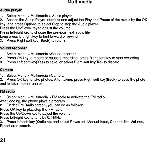  21 Multimedia Audio player 1.    Select Menu &gt; Multimedia &gt; Audio player   2.    Access the Audio Player interface and adjust the Play and Pause of the music by the OK key, and press Options to select Stop to stop the Audio player.   Press the Up/Down key to adjust the volume. Press left/right key to choose the previous/next audio file. Long press left/right key to fast forward or rewind 3.    Press Right soft key (Back) to return. Sound recorder 1.    Select Menu &gt; Multimedia &gt;Sound recorder 2.    Press OK key to record or pause a recording, press Right soft key to stop recording. 3.  Press Left soft key(Yes) to save, or select Right soft key(No) to discard. Camera 1.    Select Menu &gt; Multimedia &gt;Camera 2.    Press OK key to take photos. After taking, press Right soft key(Back) to save the photo and to take another photos.   FM radio 1.    Select Menu &gt; Multimedia &gt; FM radio to activate the FM radio. After loading, the phone plays a program. 2.    On the FM Radio screen, you can do as follows: Press OK key to play/stop the FM radio. Press the Up/Down key to adjust the volume. Press left/right key to tune by 0.1 MHz. 3.    Press left soft key (Options) and select Power off, Manual input, Channel list, Volume, Preset auto search. 