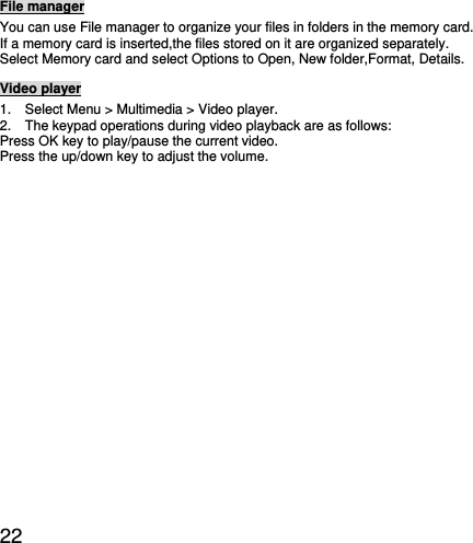  22 File manager You can use File manager to organize your files in folders in the memory card. If a memory card is inserted,the files stored on it are organized separately. Select Memory card and select Options to Open, New folder,Format, Details. Video player 1.    Select Menu &gt; Multimedia &gt; Video player. 2.    The keypad operations during video playback are as follows: Press OK key to play/pause the current video. Press the up/down key to adjust the volume.  