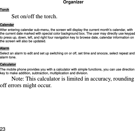  23 Organizer Torch Set on/off the torch. Calendar After entering calendar sub-menu, the screen will display the current month’s calendar, with the current date marked with special color background box. The user may directly use keypad to press up, down, left, and right four navigation key to browse date, calendar information on the screen will also be updated. Alarm Select an alarm to edit and set up switching on or off, set time and snooze, select repeat and alarm tone. Calculator The mobile phone provides you with a calculator with simple functions, you can use direction key to make addition, subtraction, multiplication and division.   Note: This calculator is limited in accuracy, rounding off errors might occur. 