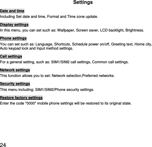  24 Settings Date and time Including Set date and time, Format and Time zone update. Display settings In this menu, you can set such as: Wallpaper, Screen saver, LCD backlight, Brightness. Phone settings You can set such as: Language, Shortcuts, Schedule power on/off, Greeting text, Home city, Auto keypad lock and Input method settings. Call settings For a general setting, such as: SIM1/SIM2 call settings, Common call settings. Network settings This function allows you to set: Network selection,Preferred networks. Security settings This menu including: SIM1/SIM2/Phone security settings. Restore factory settings Enter the code &quot;0000&quot; mobile phone settings will be restored to its original state. 