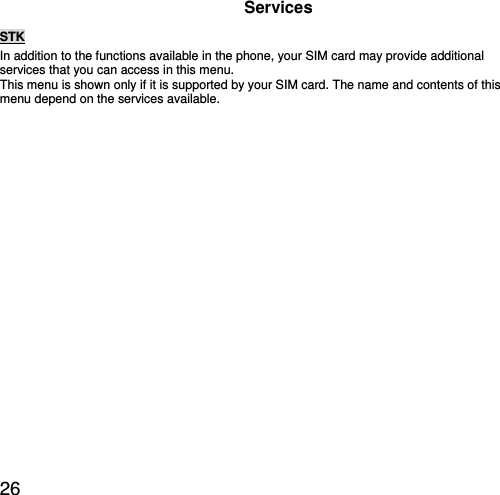  26 Services STK In addition to the functions available in the phone, your SIM card may provide additional services that you can access in this menu. This menu is shown only if it is supported by your SIM card. The name and contents of this menu depend on the services available.   