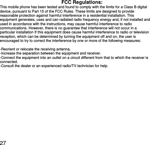  27 FCC Regulations: This mobile phone has been tested and found to comply with the limits for a Class B digital device, pursuant to Part 15 of the FCC Rules. These limits are designed to provide reasonable protection against harmful interference in a residential installation. This equipment generates, uses and can radiated radio frequency energy and, if not installed and used in accordance with the instructions, may cause harmful interference to radio communications. However, there is no guarantee that interference will not occur in a particular installation If this equipment does cause harmful interference to radio or television reception, which can be determined by turning the equipment off and on, the user is encouraged to try to correct the interference by one or more of the following measures:  -Reorient or relocate the receiving antenna. -Increase the separation between the equipment and receiver. -Connect the equipment into an outlet on a circuit different from that to which the receiver is connected. -Consult the dealer or an experienced radio/TV technician for help. 
