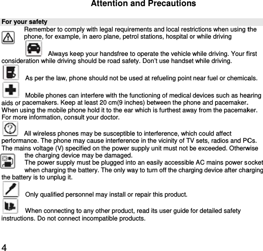 4 For yoconsid  aids orWhen For mo performThe mthe bat  instrucour safety        Remember to comphone, for example  Always keeration while driving   As per the law, ph  Mobile phones canr pacemakers. Keep using the mobile phoore information, cons  All wireless phonesmance. The phone mains voltage (V) specthe charging deviceThe power supply when charging the ttery is to unplug it.  Only qualified pers When connecting tctions. Do not connecAttention aply with legal requiree, in aero plane, petreep your handsfree toshould be road safeone should not be usn interfere with the fuat least 20 cm(9 inchone hold it to the ear sult your doctor.   s may be susceptiblemay cause interferenccified on the power se may be damaged.must be plugged into battery. The only wasonnel may install or to any other productct incompatible produand Precautionements and local restrol stations, hospital oo operate the vehicleety. Don’t use handsesed at refueling pointunctioning of medicalhes) between the phowhich is furthest awe to interference, whice in the vicinity of TVsupply unit must not bo an easily accessiblay to turn off the charrepair this product. , read its user guide ucts.  ns trictions when using tor while driving   while driving. Your fet while driving.   t near fuel or chemica devices such as heaone and pacemaker.ay from the pacemakch could affect V sets, radios and PCbe exceeded. Otherwe AC mains power srging device after chafor detailed safety  the first als. aring . ker. Cs. wise socket arging 