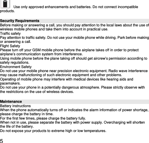 5  producSecurBeforewirelesTraffic Pay ator answFlight SPleaseairplanUsing safety EnviroDo notmay caOperatpacemDo notthe resMainteBatteryWhen pleaseFor theWhen the lifeDo not  Use only approvedcts.  ity Requirements e making or answerinss mobile phones ansafety tention to traffic safetwering a call. Safety e turn off your GSM mne’s communication smobile phone beforeregulations. nment Safety t use your mobile phoause malfunctioning ting of mobile phonemakers. t use your phone in astrictions on the use oenance y instructions the phone automatice charge the battery ie first few times, pleanot in use, please see of the battery. t expose your producd enhancements andng a call, you should pd take them into accty. Do not use your mmobile phone before system from interferee the plane taking off one near precision eof such electronic eq may interfere with ma potentially dangeroof wireless devices.cally turns off or indicn time. ase charge the battereparate the battery wcts to extreme high od batteries. Do not copay attention to the loount in practical usemobile phone while drthe airplane takes ofence.  should get aircrew’slectronic equipment. quipment and other pmedical devices like hus atmosphere. Pleacates the alarm informry fully. with power supply. Ovor low temperatures.onnect incompatible ocal laws about the u. riving. Park before mff in order to protect s permission accordinRadio wave interfereproblems.  hearing aids and ase strictly observe wmation of power shorvercharging will short use of making ng to ence with rtage, ten 