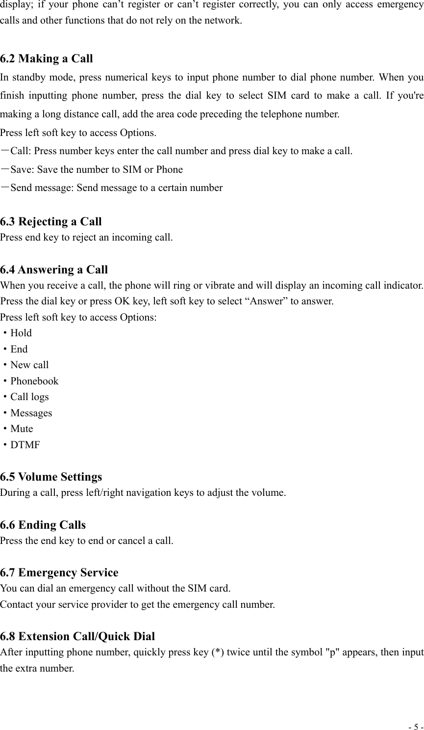  - 5 -display; if your phone can’t register or can’t register correctly, you can only access emergency calls and other functions that do not rely on the network.  6.2 Making a Call In standby mode, press numerical keys to input phone number to dial phone number. When you finish inputting phone number, press the dial key to select SIM card to make a call. If you&apos;re making a long distance call, add the area code preceding the telephone number. Press left soft key to access Options. －Call: Press number keys enter the call number and press dial key to make a call. －Save: Save the number to SIM or Phone －Send message: Send message to a certain number  6.3 Rejecting a Call Press end key to reject an incoming call.  6.4 Answering a Call When you receive a call, the phone will ring or vibrate and will display an incoming call indicator. Press the dial key or press OK key, left soft key to select “Answer” to answer. Press left soft key to access Options:   ·Hold ·End ·New call ·Phonebook ·Call logs ·Messages ·Mute ·DTMF  6.5 Volume Settings During a call, press left/right navigation keys to adjust the volume.  6.6 Ending Calls Press the end key to end or cancel a call.    6.7 Emergency Service You can dial an emergency call without the SIM card. Contact your service provider to get the emergency call number.  6.8 Extension Call/Quick Dial After inputting phone number, quickly press key (*) twice until the symbol &quot;p&quot; appears, then input the extra number.    