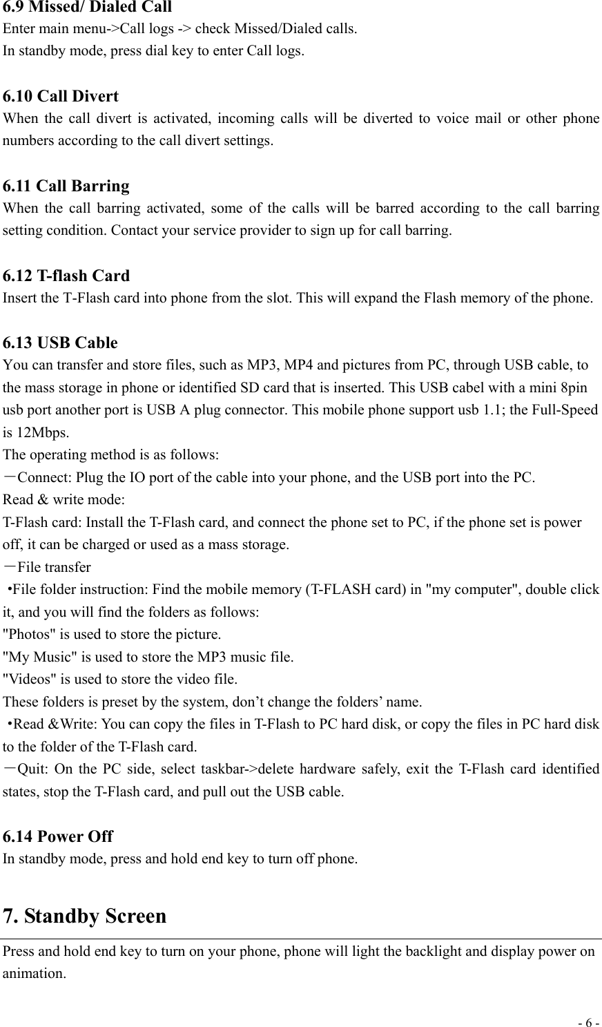  - 6 -6.9 Missed/ Dialed Call Enter main menu-&gt;Call logs -&gt; check Missed/Dialed calls. In standby mode, press dial key to enter Call logs.  6.10 Call Divert When the call divert is activated, incoming calls will be diverted to voice mail or other phone numbers according to the call divert settings.  6.11 Call Barring When the call barring activated, some of the calls will be barred according to the call barring setting condition. Contact your service provider to sign up for call barring.   6.12 T-flash Card   Insert the T-Flash card into phone from the slot. This will expand the Flash memory of the phone.  6.13 USB Cable You can transfer and store files, such as MP3, MP4 and pictures from PC, through USB cable, to the mass storage in phone or identified SD card that is inserted. This USB cabel with a mini 8pin usb port another port is USB A plug connector. This mobile phone support usb 1.1; the Full-Speed is 12Mbps. The operating method is as follows: －Connect: Plug the IO port of the cable into your phone, and the USB port into the PC. Read &amp; write mode: T-Flash card: Install the T-Flash card, and connect the phone set to PC, if the phone set is power off, it can be charged or used as a mass storage. －File transfer ·File folder instruction: Find the mobile memory (T-FLASH card) in &quot;my computer&quot;, double click it, and you will find the folders as follows: &quot;Photos&quot; is used to store the picture. &quot;My Music&quot; is used to store the MP3 music file. &quot;Videos&quot; is used to store the video file. These folders is preset by the system, don’t change the folders’ name. ·Read &amp;Write: You can copy the files in T-Flash to PC hard disk, or copy the files in PC hard disk to the folder of the T-Flash card. －Quit: On the PC side, select taskbar-&gt;delete hardware safely, exit the T-Flash card identified states, stop the T-Flash card, and pull out the USB cable.  6.14 Power Off   In standby mode, press and hold end key to turn off phone.  7. Standby Screen Press and hold end key to turn on your phone, phone will light the backlight and display power on animation. 