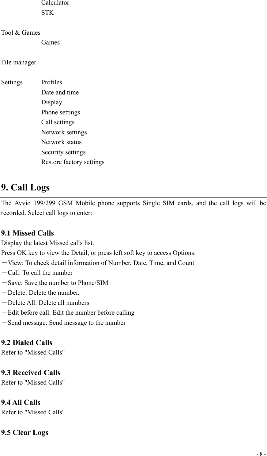  - 8 -   Calculator    STK  Tool &amp; Games    Games  File manager  Settings   Profiles Date and time    Display    Phone settings    Call settings    Network settings    Network status    Security settings    Restore factory settings  9. Call Logs The Avvio 199/299 GSM Mobile phone supports Single SIM cards, and the call logs will be recorded. Select call logs to enter:  9.1 Missed Calls Display the latest Missed calls list.   Press OK key to view the Detail, or press left soft key to access Options: －View: To check detail information of Number, Date, Time, and Count －Call: To call the number －Save: Save the number to Phone/SIM －Delete: Delete the number. －Delete All: Delete all numbers －Edit before call: Edit the number before calling －Send message: Send message to the number  9.2 Dialed Calls Refer to &quot;Missed Calls&quot;  9.3 Received Calls Refer to &quot;Missed Calls&quot;  9.4 All Calls Refer to &quot;Missed Calls&quot;  9.5 Clear Logs 