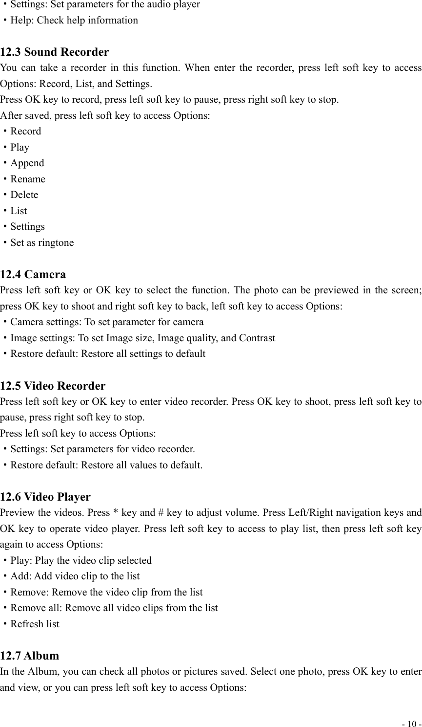  - 10 -·Settings: Set parameters for the audio player ·Help: Check help information  12.3 Sound Recorder You can take a recorder in this function. When enter the recorder, press left soft key to access Options: Record, List, and Settings. Press OK key to record, press left soft key to pause, press right soft key to stop.   After saved, press left soft key to access Options: ·Record ·Play ·Append ·Rename ·Delete ·List ·Settings ·Set as ringtone  12.4 Camera Press left soft key or OK key to select the function. The photo can be previewed in the screen; press OK key to shoot and right soft key to back, left soft key to access Options: ·Camera settings: To set parameter for camera ·Image settings: To set Image size, Image quality, and Contrast ·Restore default: Restore all settings to default  12.5 Video Recorder Press left soft key or OK key to enter video recorder. Press OK key to shoot, press left soft key to pause, press right soft key to stop.   Press left soft key to access Options: ·Settings: Set parameters for video recorder.   ·Restore default: Restore all values to default.  12.6 Video Player Preview the videos. Press * key and # key to adjust volume. Press Left/Right navigation keys and OK key to operate video player. Press left soft key to access to play list, then press left soft key again to access Options: ·Play: Play the video clip selected ·Add: Add video clip to the list ·Remove: Remove the video clip from the list ·Remove all: Remove all video clips from the list   ·Refresh list  12.7 Album In the Album, you can check all photos or pictures saved. Select one photo, press OK key to enter and view, or you can press left soft key to access Options: 