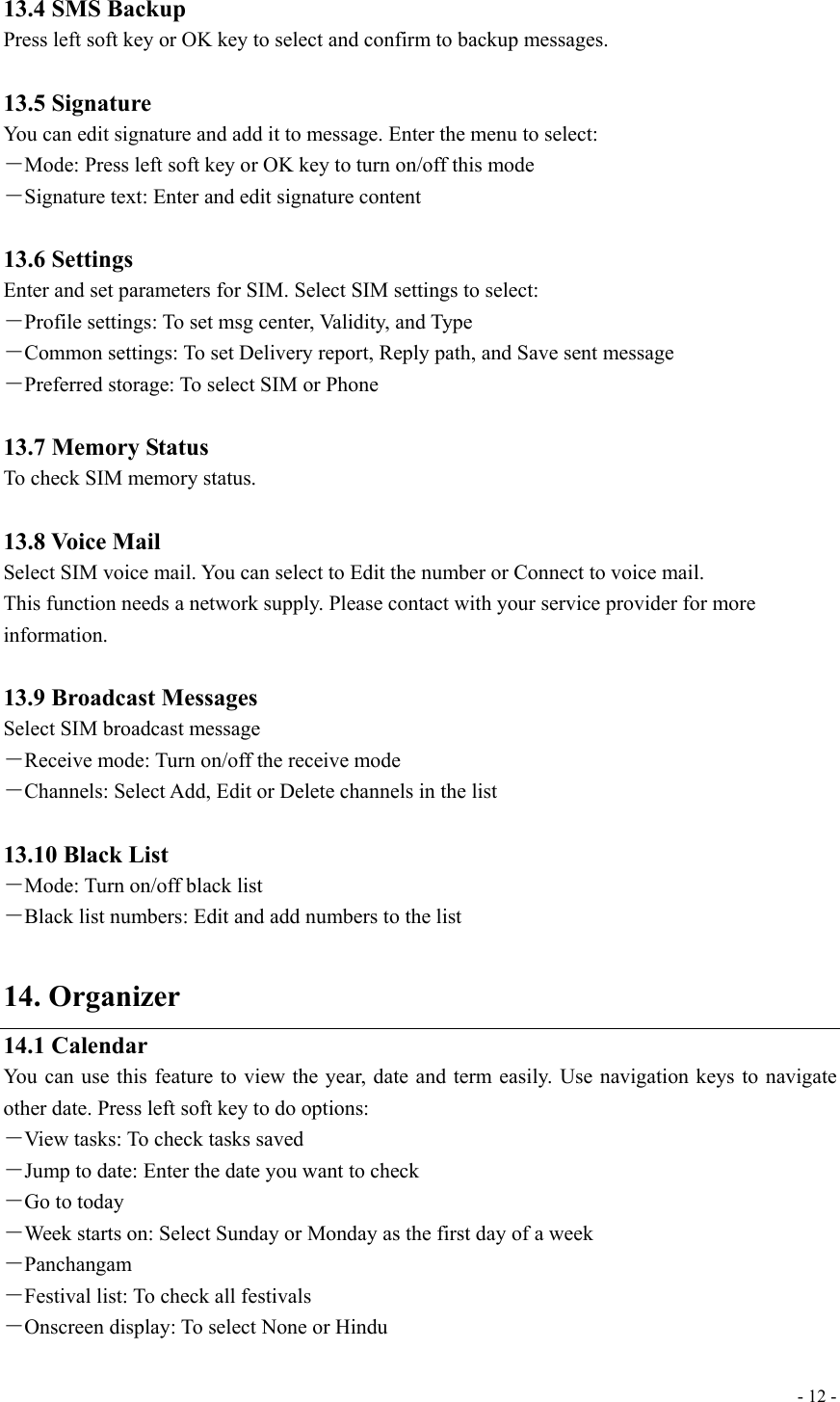  - 12 - 13.4 SMS Backup Press left soft key or OK key to select and confirm to backup messages.  13.5 Signature You can edit signature and add it to message. Enter the menu to select: －Mode: Press left soft key or OK key to turn on/off this mode －Signature text: Enter and edit signature content  13.6 Settings Enter and set parameters for SIM. Select SIM settings to select: －Profile settings: To set msg center, Validity, and Type －Common settings: To set Delivery report, Reply path, and Save sent message －Preferred storage: To select SIM or Phone  13.7 Memory Status To check SIM memory status.  13.8 Voice Mail Select SIM voice mail. You can select to Edit the number or Connect to voice mail. This function needs a network supply. Please contact with your service provider for more information.  13.9 Broadcast Messages Select SIM broadcast message －Receive mode: Turn on/off the receive mode －Channels: Select Add, Edit or Delete channels in the list  13.10 Black List －Mode: Turn on/off black list －Black list numbers: Edit and add numbers to the list  14. Organizer 14.1 Calendar You can use this feature to view the year, date and term easily. Use navigation keys to navigate other date. Press left soft key to do options: －View tasks: To check tasks saved －Jump to date: Enter the date you want to check －Go to today －Week starts on: Select Sunday or Monday as the first day of a week －Panchangam －Festival list: To check all festivals －Onscreen display: To select None or Hindu 