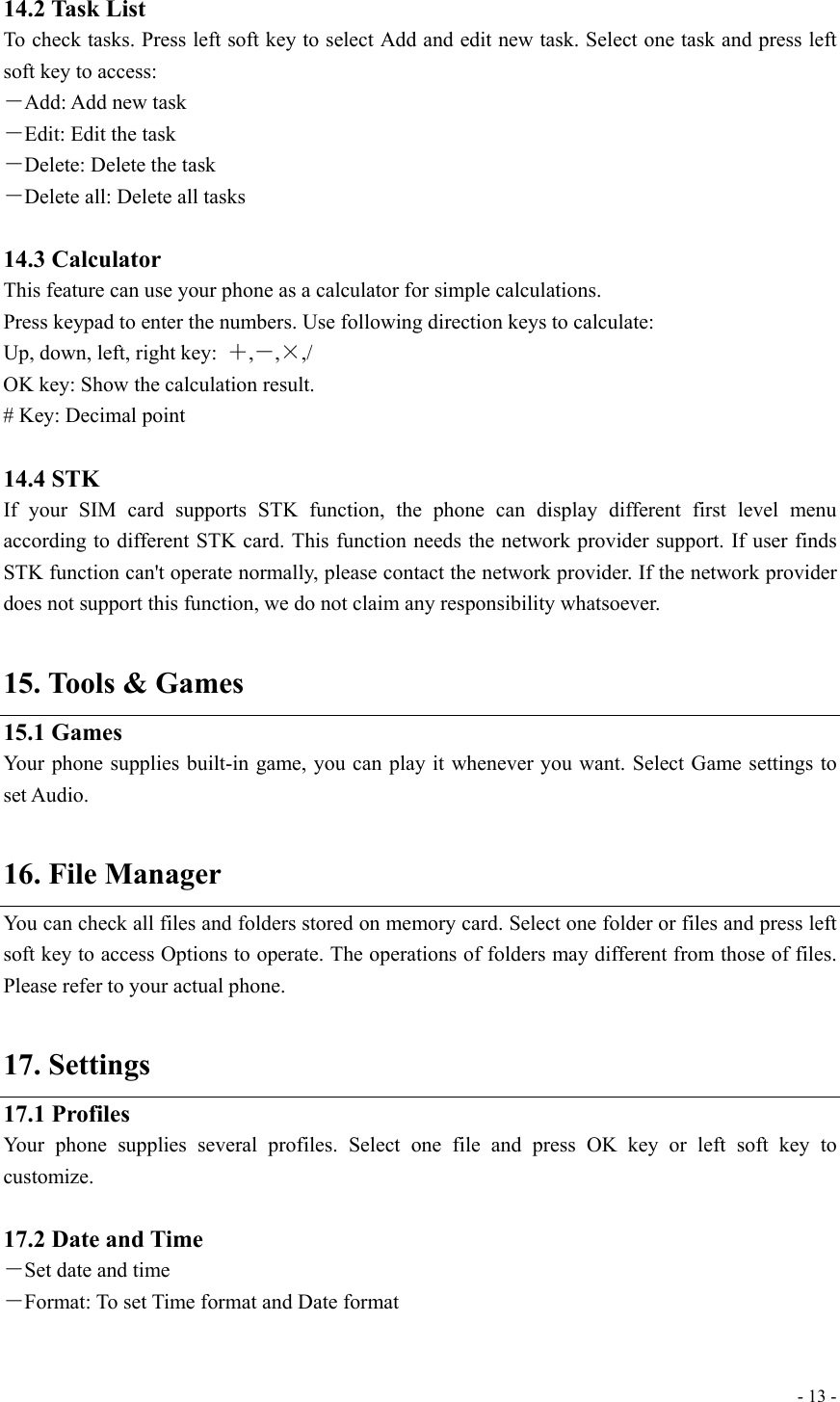  - 13 - 14.2 Task List To check tasks. Press left soft key to select Add and edit new task. Select one task and press left soft key to access: －Add: Add new task －Edit: Edit the task －Delete: Delete the task －Delete all: Delete all tasks  14.3 Calculator This feature can use your phone as a calculator for simple calculations. Press keypad to enter the numbers. Use following direction keys to calculate: Up, down, left, right key:  ＋,－,×,/ OK key: Show the calculation result. # Key: Decimal point  14.4 STK If your SIM card supports STK function, the phone can display different first level menu according to different STK card. This function needs the network provider support. If user finds STK function can&apos;t operate normally, please contact the network provider. If the network provider does not support this function, we do not claim any responsibility whatsoever.  15. Tools &amp; Games 15.1 Games Your phone supplies built-in game, you can play it whenever you want. Select Game settings to set Audio.  16. File Manager You can check all files and folders stored on memory card. Select one folder or files and press left soft key to access Options to operate. The operations of folders may different from those of files. Please refer to your actual phone.  17. Settings 17.1 Profiles Your phone supplies several profiles. Select one file and press OK key or left soft key to customize.  17.2 Date and Time －Set date and time －Format: To set Time format and Date format  