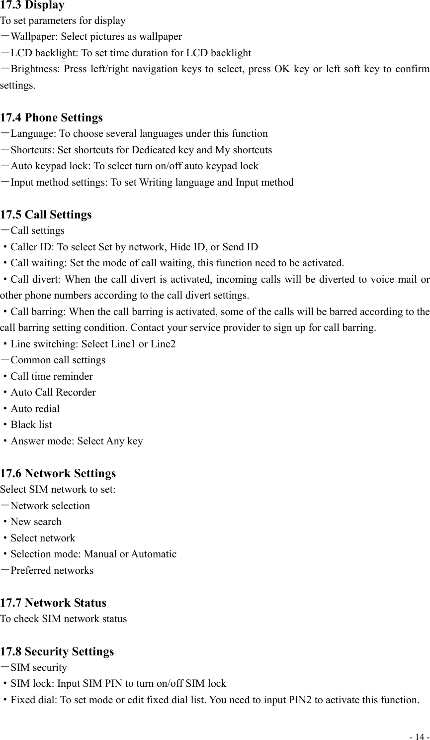  - 14 -17.3 Display To set parameters for display －Wallpaper: Select pictures as wallpaper －LCD backlight: To set time duration for LCD backlight －Brightness: Press left/right navigation keys to select, press OK key or left soft key to confirm settings.  17.4 Phone Settings －Language: To choose several languages under this function －Shortcuts: Set shortcuts for Dedicated key and My shortcuts －Auto keypad lock: To select turn on/off auto keypad lock －Input method settings: To set Writing language and Input method  17.5 Call Settings －Call settings ·Caller ID: To select Set by network, Hide ID, or Send ID ·Call waiting: Set the mode of call waiting, this function need to be activated. ·Call divert: When the call divert is activated, incoming calls will be diverted to voice mail or other phone numbers according to the call divert settings. ·Call barring: When the call barring is activated, some of the calls will be barred according to the call barring setting condition. Contact your service provider to sign up for call barring. ·Line switching: Select Line1 or Line2 －Common call settings ·Call time reminder ·Auto Call Recorder ·Auto redial ·Black list ·Answer mode: Select Any key  17.6 Network Settings Select SIM network to set: －Network selection ·New search ·Select network ·Selection mode: Manual or Automatic －Preferred networks  17.7 Network Status To check SIM network status  17.8 Security Settings －SIM security ·SIM lock: Input SIM PIN to turn on/off SIM lock ·Fixed dial: To set mode or edit fixed dial list. You need to input PIN2 to activate this function. 