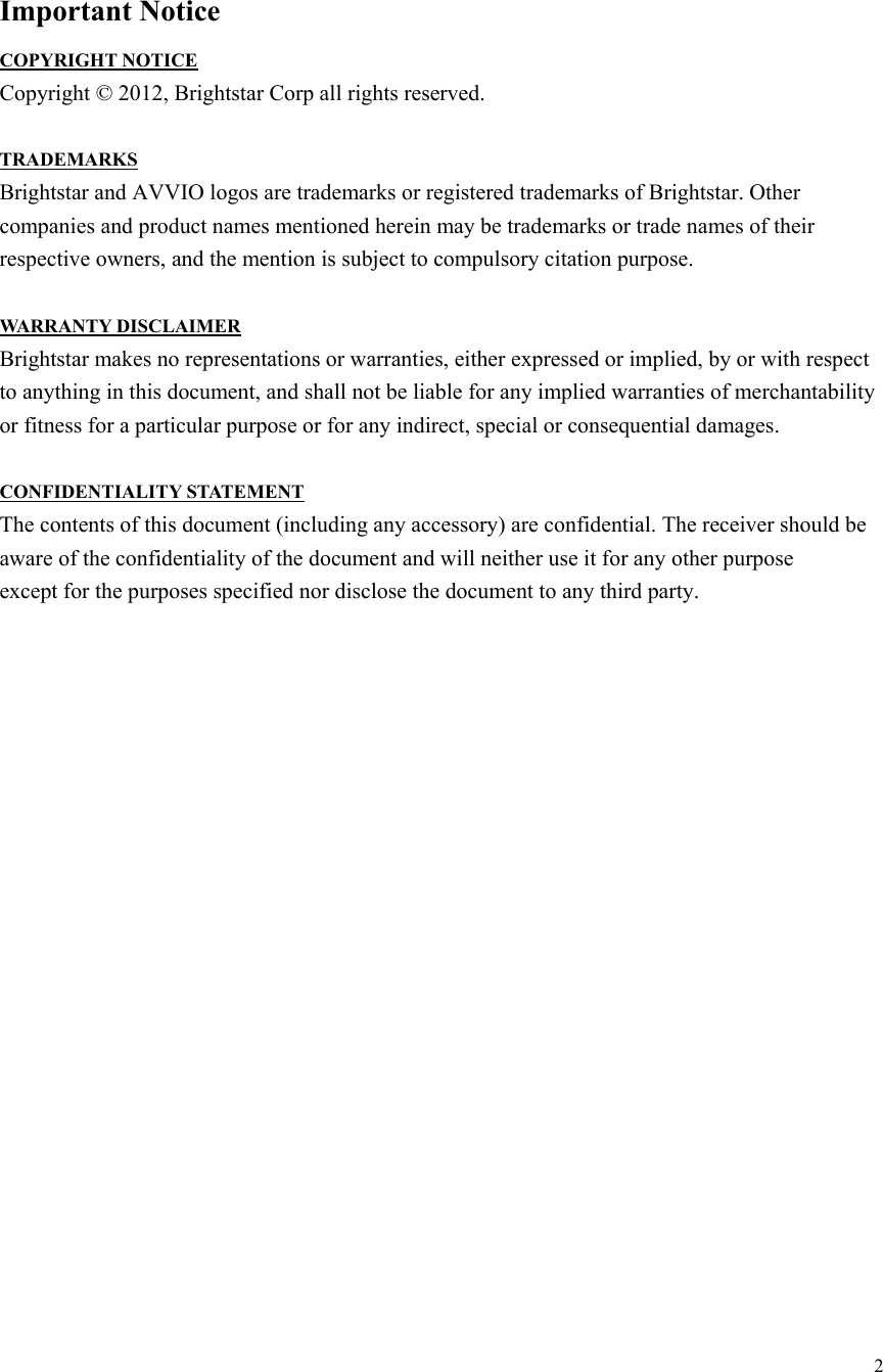  2  Important Notice COPYRIGHT NOTICE Copyright © 2012, Brightstar Corp all rights reserved.  TRADEMARKS Brightstar and AVVIO logos are trademarks or registered trademarks of Brightstar. Other companies and product names mentioned herein may be trademarks or trade names of their respective owners, and the mention is subject to compulsory citation purpose.  WARRANTY DISCLAIMER Brightstar makes no representations or warranties, either expressed or implied, by or with respect to anything in this document, and shall not be liable for any implied warranties of merchantability or fitness for a particular purpose or for any indirect, special or consequential damages.  CONFIDENTIALITY STATEMENT The contents of this document (including any accessory) are confidential. The receiver should be aware of the confidentiality of the document and will neither use it for any other purpose except for the purposes specified nor disclose the document to any third party.                      