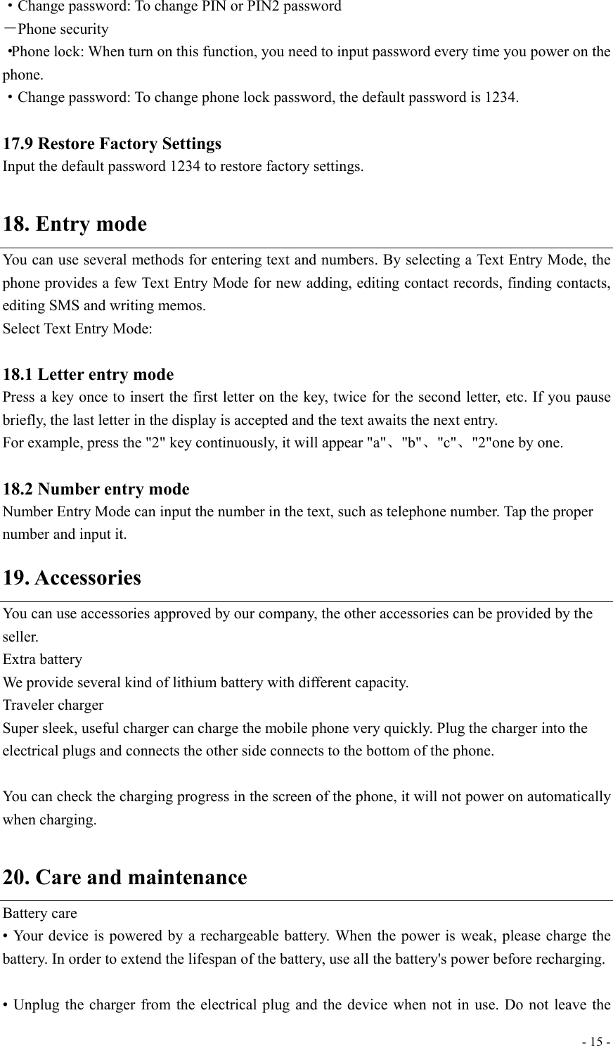  - 15 -·Change password: To change PIN or PIN2 password －Phone security ·Phone lock: When turn on this function, you need to input password every time you power on the phone.  ·Change password: To change phone lock password, the default password is 1234.  17.9 Restore Factory Settings Input the default password 1234 to restore factory settings.  18. Entry mode You can use several methods for entering text and numbers. By selecting a Text Entry Mode, the phone provides a few Text Entry Mode for new adding, editing contact records, finding contacts, editing SMS and writing memos. Select Text Entry Mode:  18.1 Letter entry mode Press a key once to insert the first letter on the key, twice for the second letter, etc. If you pause briefly, the last letter in the display is accepted and the text awaits the next entry. For example, press the &quot;2&quot; key continuously, it will appear &quot;a&quot;、&quot;b&quot;、&quot;c&quot;、&quot;2&quot;one by one.  18.2 Number entry mode Number Entry Mode can input the number in the text, such as telephone number. Tap the proper number and input it. 19. Accessories You can use accessories approved by our company, the other accessories can be provided by the seller. Extra battery We provide several kind of lithium battery with different capacity. Traveler charger Super sleek, useful charger can charge the mobile phone very quickly. Plug the charger into the electrical plugs and connects the other side connects to the bottom of the phone.   You can check the charging progress in the screen of the phone, it will not power on automatically when charging.  20. Care and maintenance Battery care • Your device is powered by a rechargeable battery. When the power is weak, please charge the battery. In order to extend the lifespan of the battery, use all the battery&apos;s power before recharging.  • Unplug the charger from the electrical plug and the device when not in use. Do not leave the 