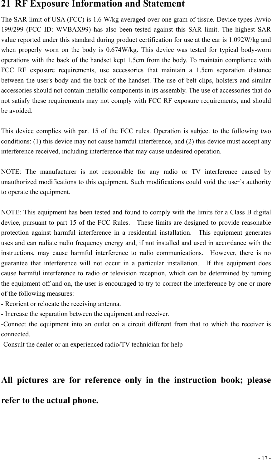  - 17 -21  RF Exposure Information and Statement The SAR limit of USA (FCC) is 1.6 W/kg averaged over one gram of tissue. Device types Avvio 199/299 (FCC ID: WVBAX99) has also been tested against this SAR limit. The highest SAR value reported under this standard during product certification for use at the ear is 1.092W/kg and when properly worn on the body is 0.674W/kg. This device was tested for typical body-worn operations with the back of the handset kept 1.5cm from the body. To maintain compliance with FCC RF exposure requirements, use accessories that maintain a 1.5cm separation distance between the user&apos;s body and the back of the handset. The use of belt clips, holsters and similar accessories should not contain metallic components in its assembly. The use of accessories that do not satisfy these requirements may not comply with FCC RF exposure requirements, and should be avoided.  This device complies with part 15 of the FCC rules. Operation is subject to the following two conditions: (1) this device may not cause harmful interference, and (2) this device must accept any interference received, including interference that may cause undesired operation.  NOTE: The manufacturer is not responsible for any radio or TV interference caused by unauthorized modifications to this equipment. Such modifications could void the user’s authority to operate the equipment.  NOTE: This equipment has been tested and found to comply with the limits for a Class B digital device, pursuant to part 15 of the FCC Rules.    These limits are designed to provide reasonable protection against harmful interference in a residential installation.  This equipment generates uses and can radiate radio frequency energy and, if not installed and used in accordance with the instructions, may cause harmful interference to radio communications.  However, there is no guarantee that interference will not occur in a particular installation.  If this equipment does cause harmful interference to radio or television reception, which can be determined by turning the equipment off and on, the user is encouraged to try to correct the interference by one or more of the following measures: - Reorient or relocate the receiving antenna. - Increase the separation between the equipment and receiver. -Connect the equipment into an outlet on a circuit different from that to which the receiver is connected. -Consult the dealer or an experienced radio/TV technician for help  All pictures are for reference only in the instruction book; please refer to the actual phone. 