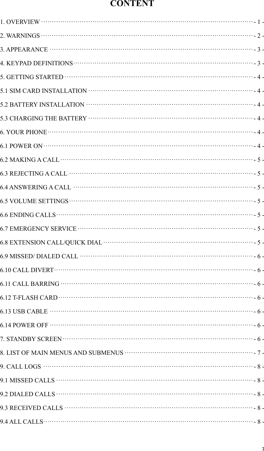  3CONTENT 1. OVERVIEW ··································································································· - 1 -2. WARNINGS ··································································································· - 2 -3. APPEARANCE ······························································································· - 3 -4. KEYPAD DEFINITIONS ···················································································· - 3 -5. GETTING STARTED ························································································ - 4 -5.1 SIM CARD INSTALLATION ············································································· - 4 -5.2 BATTERY INSTALLATION ·············································································· - 4 -5.3 CHARGING THE BATTERY ············································································· - 4 -6. YOUR PHONE ································································································ - 4 -6.1 POWER ON ·································································································· - 4 -6.2 MAKING A CALL ·························································································· - 5 -6.3 REJECTING A CALL ······················································································ - 5 -6.4 ANSWERING A CALL  ···················································································· - 5 -6.5 VOLUME SETTINGS ······················································································  -  5  -6.6 ENDING CALLS ···························································································· - 5 -6.7 EMERGENCY SERVICE ·················································································· - 5 -6.8 EXTENSION CALL/QUICK DIAL ······································································ - 5 -6.9 MISSED/ DIALED CALL ················································································· - 6 -6.10 CALL DIVERT ····························································································· - 6 -6.11 CALL BARRING ·························································································· - 6 -6.12 T-FLASH CARD ··························································································· - 6 -6.13 USB CABLE ······························································································· - 6 -6.14 POWER OFF ······························································································· - 6 -7. STANDBY SCREEN ························································································· - 6 -8. LIST OF MAIN MENUS AND SUBMENUS ···························································· - 7 -9. CALL LOGS ·································································································· - 8 -9.1 MISSED CALLS ···························································································· - 8 -9.2 DIALED CALLS ···························································································· - 8 -9.3 RECEIVED CALLS ························································································ - 8 -9.4 ALL CALLS·································································································· - 8 -