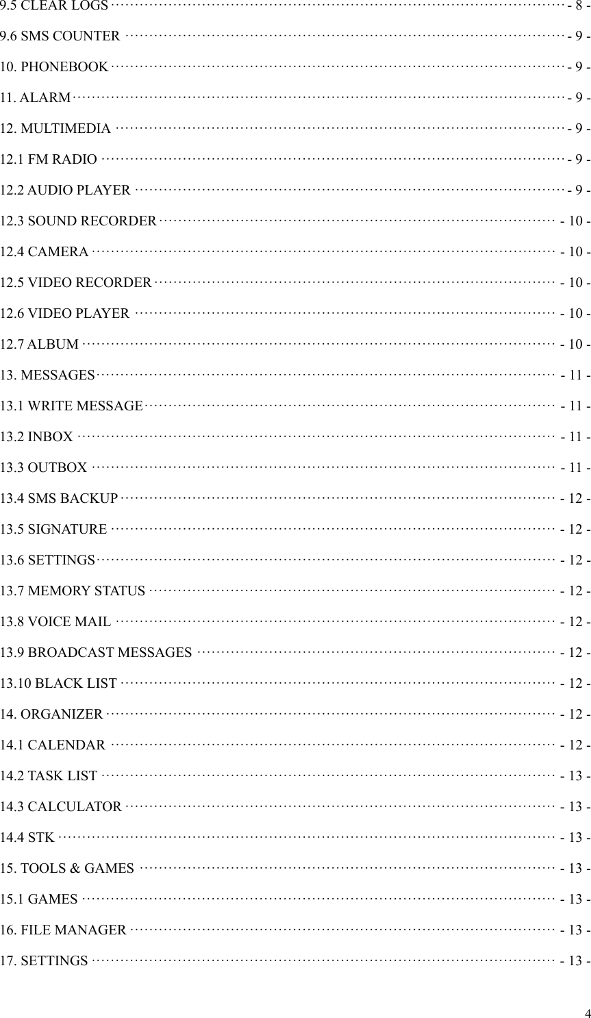  49.5 CLEAR LOGS ······························································································· - 8 -9.6 SMS COUNTER ···························································································· - 9 -10. PHONEBOOK ······························································································· - 9 -11. ALARM ······································································································· - 9 -12. MULTIMEDIA ······························································································ - 9 -12.1 FM RADIO ································································································· - 9 -12.2 AUDIO PLAYER ·························································································· - 9 -12.3 SOUND RECORDER ··················································································· - 10 -12.4 CAMERA ································································································· - 10 -12.5 VIDEO RECORDER ···················································································· - 10 -12.6 VIDEO PLAYER ························································································ - 10 -12.7 ALBUM ··································································································· - 10 -13. MESSAGES ································································································ - 11 -13.1 WRITE MESSAGE ······················································································ - 11 -13.2 INBOX ···································································································· - 11 -13.3 OUTBOX ································································································· - 11 -13.4 SMS BACKUP ··························································································· - 12 -13.5 SIGNATURE ····························································································· - 12 -13.6 SETTINGS ································································································ - 12 -13.7 MEMORY STATUS ····················································································· - 12 -13.8 VOICE MAIL ···························································································· - 12 -13.9 BROADCAST MESSAGES ··········································································· - 12 -13.10 BLACK LIST ··························································································· - 12 -14. ORGANIZER ······························································································ - 12 -14.1 CALENDAR ····························································································· - 12 -14.2 TASK LIST ······························································································· - 13 -14.3 CALCULATOR ·························································································· - 13 -14.4 STK ········································································································ - 13 -15. TOOLS &amp; GAMES ······················································································· - 13 -15.1 GAMES ··································································································· - 13 -16. FILE MANAGER ························································································· - 13 -17. SETTINGS ································································································· - 13 -