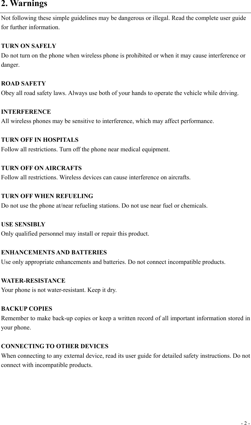  - 2 -2. Warnings Not following these simple guidelines may be dangerous or illegal. Read the complete user guide for further information.  TURN ON SAFELY Do not turn on the phone when wireless phone is prohibited or when it may cause interference or danger.  ROAD SAFETY Obey all road safety laws. Always use both of your hands to operate the vehicle while driving.    INTERFERENCE All wireless phones may be sensitive to interference, which may affect performance.  TURN OFF IN HOSPITALS Follow all restrictions. Turn off the phone near medical equipment.  TURN OFF ON AIRCRAFTS Follow all restrictions. Wireless devices can cause interference on aircrafts.  TURN OFF WHEN REFUELING Do not use the phone at/near refueling stations. Do not use near fuel or chemicals.  USE SENSIBLY Only qualified personnel may install or repair this product.  ENHANCEMENTS AND BATTERIES Use only appropriate enhancements and batteries. Do not connect incompatible products.  WATER-RESISTANCE Your phone is not water-resistant. Keep it dry.  BACKUP COPIES Remember to make back-up copies or keep a written record of all important information stored in your phone.  CONNECTING TO OTHER DEVICES When connecting to any external device, read its user guide for detailed safety instructions. Do not connect with incompatible products.    