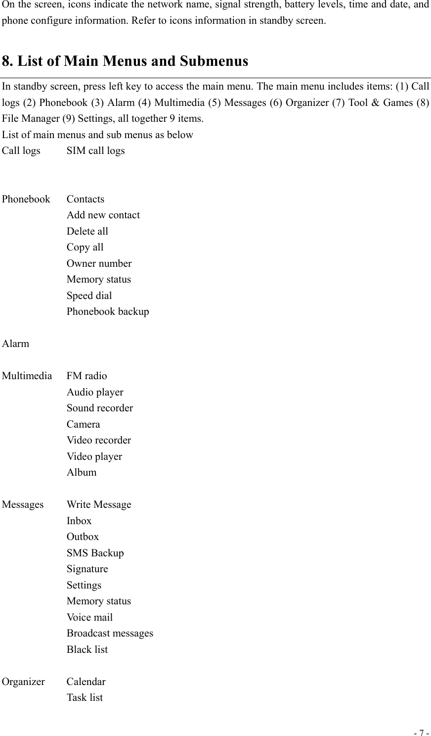  - 7 -On the screen, icons indicate the network name, signal strength, battery levels, time and date, and phone configure information. Refer to icons information in standby screen.   8. List of Main Menus and Submenus In standby screen, press left key to access the main menu. The main menu includes items: (1) Call logs (2) Phonebook (3) Alarm (4) Multimedia (5) Messages (6) Organizer (7) Tool &amp; Games (8) File Manager (9) Settings, all together 9 items. List of main menus and sub menus as below   Call logs    SIM call logs      Phonebook Contacts    Add new contact    Delete all    Copy all    Owner number    Memory status    Speed dial    Phonebook backup  Alarm    Multimedia   FM radio    Audio player    Sound recorder    Camera    Video recorder    Video player    Album  Messages     Write Message             Inbox             Outbox    SMS Backup    Signature    Settings     Memory status    Voice mail    Broadcast messages    Black list  Organizer   Calendar    Task list 