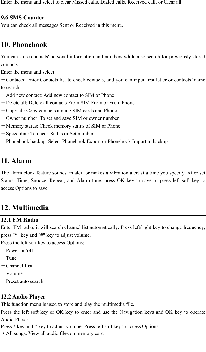  - 9 -Enter the menu and select to clear Missed calls, Dialed calls, Received call, or Clear all.  9.6 SMS Counter You can check all messages Sent or Received in this menu.  10. Phonebook You can store contacts&apos; personal information and numbers while also search for previously stored contacts. Enter the menu and select: －Contacts: Enter Contacts list to check contacts, and you can input first letter or contacts’ name to search. －Add new contact: Add new contact to SIM or Phone －Delete all: Delete all contacts From SIM From or From Phone －Copy all: Copy contacts among SIM cards and Phone －Owner number: To set and save SIM or owner number －Memory status: Check memory status of SIM or Phone －Speed dial: To check Status or Set number －Phonebook backup: Select Phonebook Export or Phonebook Import to backup  11. Alarm The alarm clock feature sounds an alert or makes a vibration alert at a time you specify. After set Status, Time, Snooze, Repeat, and Alarm tone, press OK key to save or press left soft key to access Options to save.  12. Multimedia 12.1 FM Radio Enter FM radio, it will search channel list automatically. Press left/right key to change frequency, press &quot;*&quot; key and &quot;#&quot; key to adjust volume. Press the left soft key to access Options: －Power on/off －Tune －Channel List －Volume －Preset auto search  12.2 Audio Player This function menu is used to store and play the multimedia file. Press the left soft key or OK key to enter and use the Navigation keys and OK key to operate Audio Player.   Press * key and # key to adjust volume. Press left soft key to access Options: ·All songs: View all audio files on memory card 