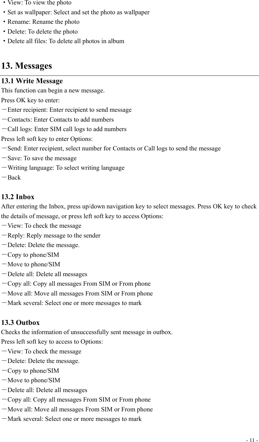  - 11 -·View: To view the photo ·Set as wallpaper: Select and set the photo as wallpaper ·Rename: Rename the photo ·Delete: To delete the photo ·Delete all files: To delete all photos in album  13. Messages 13.1 Write Message This function can begin a new message. Press OK key to enter: －Enter recipient: Enter recipient to send message －Contacts: Enter Contacts to add numbers －Call logs: Enter SIM call logs to add numbers Press left soft key to enter Options: －Send: Enter recipient, select number for Contacts or Call logs to send the message －Save: To save the message －Writing language: To select writing language －Back  13.2 Inbox After entering the Inbox, press up/down navigation key to select messages. Press OK key to check the details of message, or press left soft key to access Options: －View: To check the message －Reply: Reply message to the sender －Delete: Delete the message. －Copy to phone/SIM －Move to phone/SIM －Delete all: Delete all messages －Copy all: Copy all messages From SIM or From phone －Move all: Move all messages From SIM or From phone －Mark several: Select one or more messages to mark  13.3 Outbox Checks the information of unsuccessfully sent message in outbox. Press left soft key to access to Options: －View: To check the message －Delete: Delete the message. －Copy to phone/SIM －Move to phone/SIM －Delete all: Delete all messages －Copy all: Copy all messages From SIM or From phone －Move all: Move all messages From SIM or From phone －Mark several: Select one or more messages to mark 