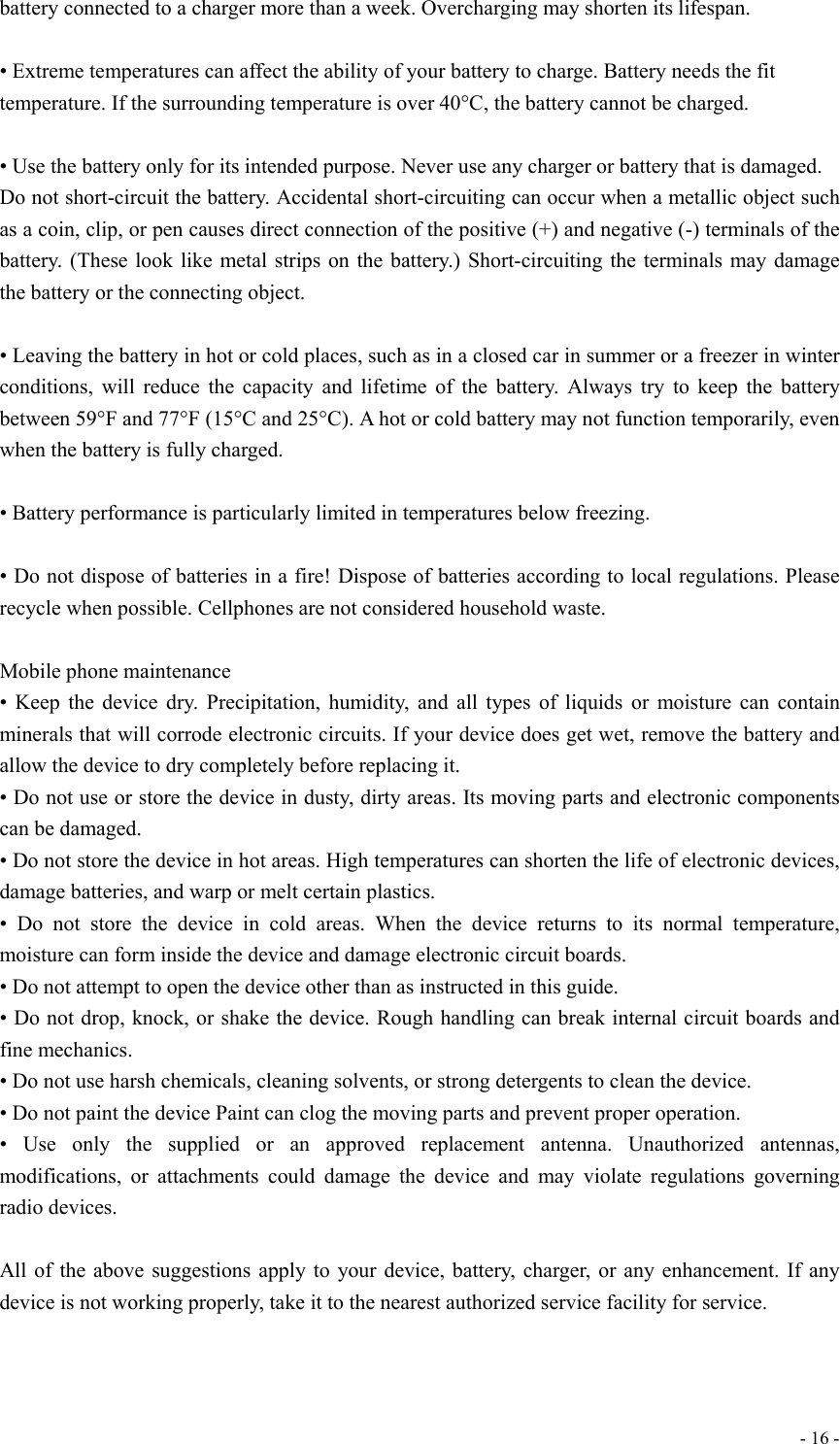  - 16 -battery connected to a charger more than a week. Overcharging may shorten its lifespan.  • Extreme temperatures can affect the ability of your battery to charge. Battery needs the fit temperature. If the surrounding temperature is over 40°C, the battery cannot be charged.  • Use the battery only for its intended purpose. Never use any charger or battery that is damaged. Do not short-circuit the battery. Accidental short-circuiting can occur when a metallic object such as a coin, clip, or pen causes direct connection of the positive (+) and negative (-) terminals of the battery. (These look like metal strips on the battery.) Short-circuiting the terminals may damage the battery or the connecting object.   • Leaving the battery in hot or cold places, such as in a closed car in summer or a freezer in winter conditions, will reduce the capacity and lifetime of the battery. Always try to keep the battery between 59°F and 77°F (15°C and 25°C). A hot or cold battery may not function temporarily, even when the battery is fully charged.  • Battery performance is particularly limited in temperatures below freezing.  • Do not dispose of batteries in a fire! Dispose of batteries according to local regulations. Please recycle when possible. Cellphones are not considered household waste.  Mobile phone maintenance • Keep the device dry. Precipitation, humidity, and all types of liquids or moisture can contain minerals that will corrode electronic circuits. If your device does get wet, remove the battery and allow the device to dry completely before replacing it. • Do not use or store the device in dusty, dirty areas. Its moving parts and electronic components can be damaged. • Do not store the device in hot areas. High temperatures can shorten the life of electronic devices, damage batteries, and warp or melt certain plastics. • Do not store the device in cold areas. When the device returns to its normal temperature, moisture can form inside the device and damage electronic circuit boards. • Do not attempt to open the device other than as instructed in this guide. • Do not drop, knock, or shake the device. Rough handling can break internal circuit boards and fine mechanics. • Do not use harsh chemicals, cleaning solvents, or strong detergents to clean the device. • Do not paint the device Paint can clog the moving parts and prevent proper operation. • Use only the supplied or an approved replacement antenna. Unauthorized antennas, modifications, or attachments could damage the device and may violate regulations governing radio devices.  All of the above suggestions apply to your device, battery, charger, or any enhancement. If any device is not working properly, take it to the nearest authorized service facility for service.   