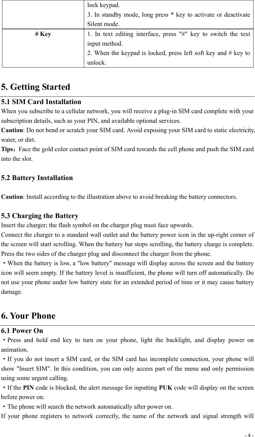  - 4 -lock keypad. 3. In standby mode, long press * key to activate or deactivate Silent mode. # Key 1. In text editing interface, press &quot;#&quot; key to switch the text input method. 2. When the keypad is locked, press left soft key and # key to unlock.  5. Getting Started 5.1 SIM Card Installation When you subscribe to a cellular network, you will receive a plug-in SIM card complete with your subscription details, such as your PIN, and available optional services. Caution: Do not bend or scratch your SIM card. Avoid exposing your SIM card to static electricity, water, or dirt. Tips：Face the gold color contact point of SIM card towards the cell phone and push the SIM card into the slot.  5.2 Battery Installation                                                                                     Caution: Install according to the illustration above to avoid breaking the battery connectors.  5.3 Charging the Battery Insert the charger; the flash symbol on the charger plug must face upwards. Connect the charger to a standard wall outlet and the battery power icon in the up-right corner of the screen will start scrolling. When the battery bar stops scrolling, the battery charge is complete. Press the two sides of the charger plug and disconnect the charger from the phone. ·When the battery is low, a &quot;low battery&quot; message will display across the screen and the battery icon will seem empty. If the battery level is insufficient, the phone will turn off automatically. Do not use your phone under low battery state for an extended period of time or it may cause battery damage.  6. Your Phone 6.1 Power On ·Press and hold end key to turn on your phone, light the backlight, and display power on animation. ·If you do not insert a SIM card, or the SIM card has incomplete connection, your phone will show &quot;Insert SIM&quot;. In this condition, you can only access part of the menu and only permission using some urgent calling. ·If the PIN code is blocked, the alert message for inputting PUK code will display on the screen before power on. ·The phone will search the network automatically after power on. If your phone registers to network correctly, the name of the network and signal strength will 