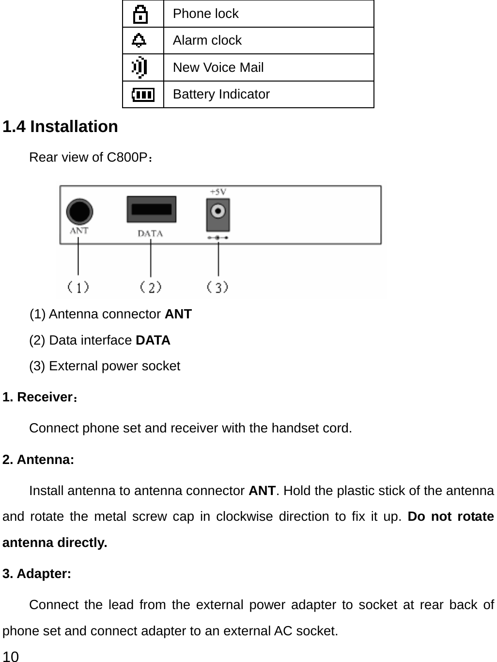  10  Phone lock  Alarm clock  New Voice Mail  Battery Indicator 1.4 Installation   Rear view of C800P：      (1) Antenna connector ANT (2) Data interface DATA (3) External power socket 1. Receiver： Connect phone set and receiver with the handset cord. 2. Antenna: Install antenna to antenna connector ANT. Hold the plastic stick of the antenna and rotate the metal screw cap in clockwise direction to fix it up. Do not rotate antenna directly. 3. Adapter: Connect the lead from the external power adapter to socket at rear back of phone set and connect adapter to an external AC socket.     