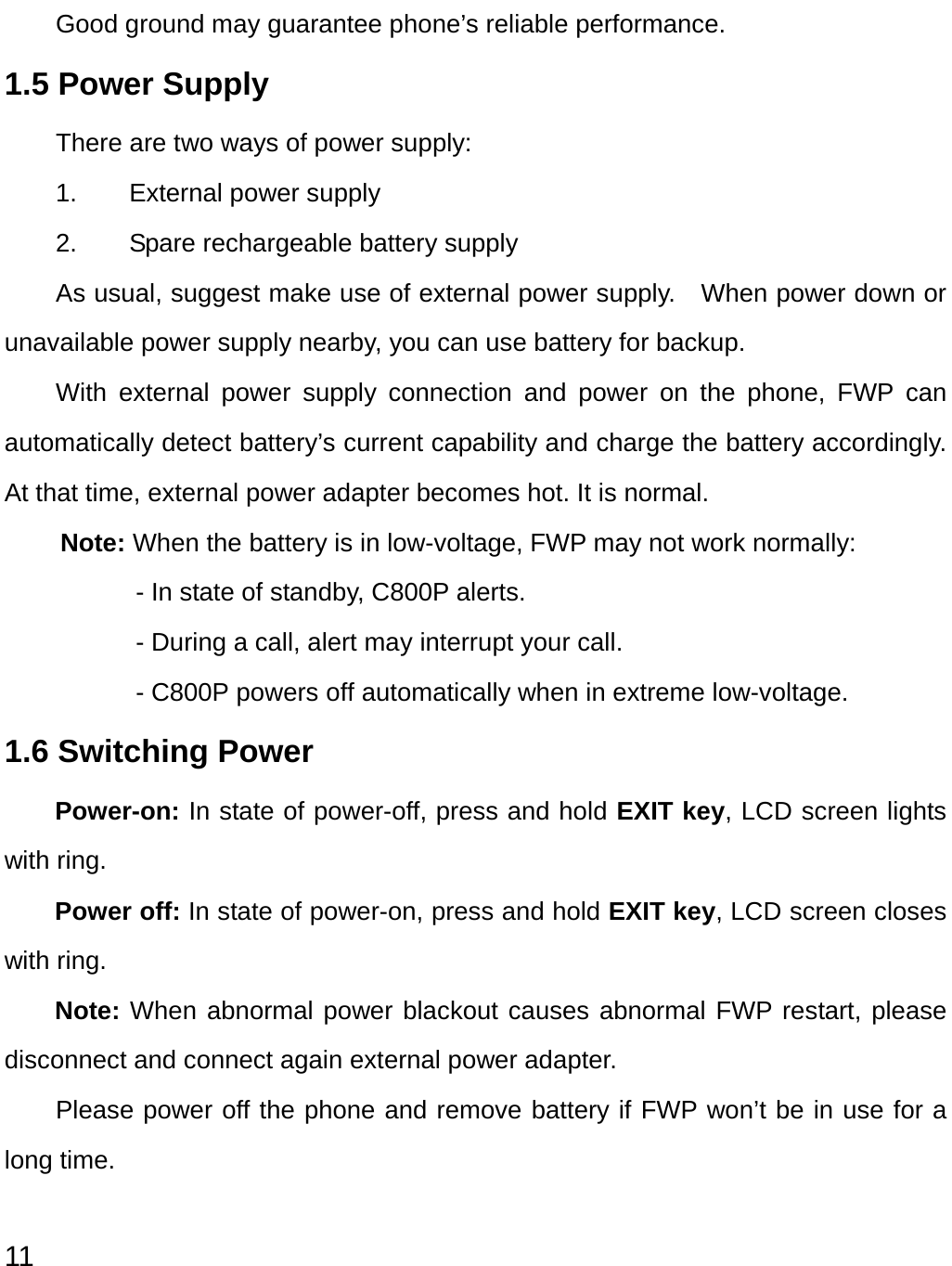  11 Good ground may guarantee phone’s reliable performance. 1.5 Power Supply     There are two ways of power supply: 1.  External power supply 2.  Spare rechargeable battery supply As usual, suggest make use of external power supply.    When power down or unavailable power supply nearby, you can use battery for backup.   With external power supply connection and power on the phone, FWP can automatically detect battery’s current capability and charge the battery accordingly. At that time, external power adapter becomes hot. It is normal.   Note: When the battery is in low-voltage, FWP may not work normally: - In state of standby, C800P alerts. - During a call, alert may interrupt your call. - C800P powers off automatically when in extreme low-voltage. 1.6 Switching Power Power-on: In state of power-off, press and hold EXIT key, LCD screen lights with ring. Power off: In state of power-on, press and hold EXIT key, LCD screen closes with ring. Note: When abnormal power blackout causes abnormal FWP restart, please disconnect and connect again external power adapter. Please power off the phone and remove battery if FWP won’t be in use for a long time. 