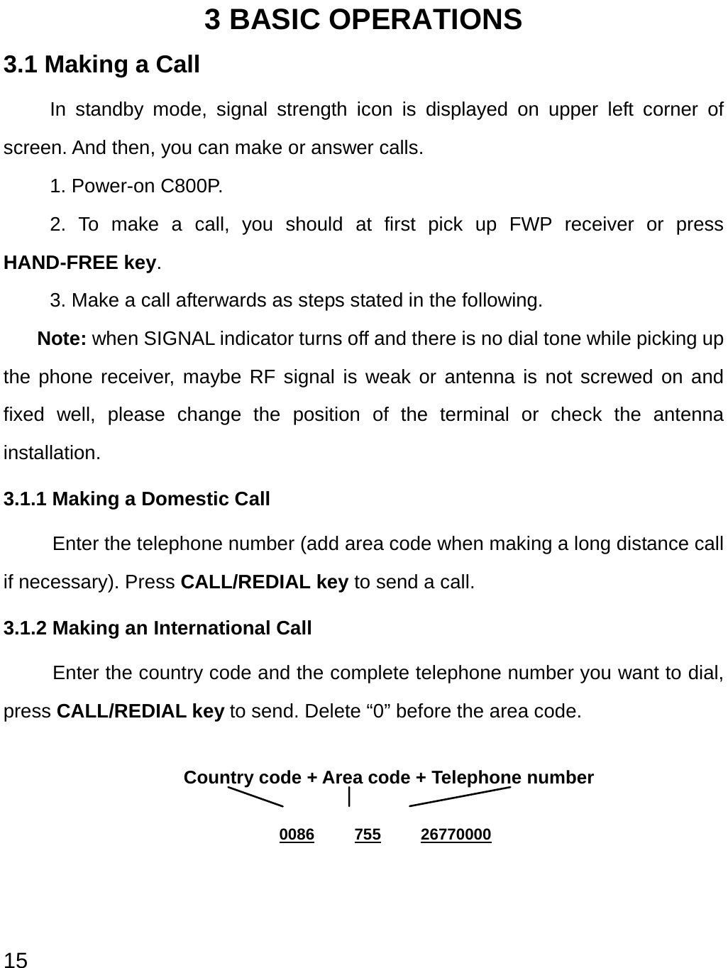  15 3 BASIC OPERATIONS 3.1 Making a Call In standby mode, signal strength icon is displayed on upper left corner of screen. And then, you can make or answer calls. 1. Power-on C800P. 2. To make a call, you should at first pick up FWP receiver or press HAND-FREE key. 3. Make a call afterwards as steps stated in the following. Note: when SIGNAL indicator turns off and there is no dial tone while picking up the phone receiver, maybe RF signal is weak or antenna is not screwed on and fixed well, please change the position of the terminal or check the antenna installation. 3.1.1 Making a Domestic Call Enter the telephone number (add area code when making a long distance call if necessary). Press CALL/REDIAL key to send a call. 3.1.2 Making an International Call  Enter the country code and the complete telephone number you want to dial, press CALL/REDIAL key to send. Delete “0” before the area code.  Country code + Area code + Telephone number  0086     755     26770000 