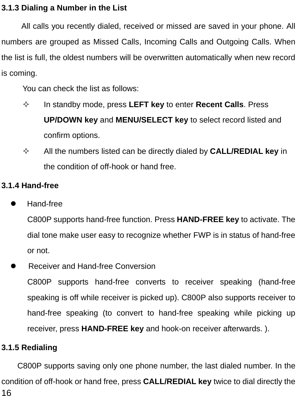  16 3.1.3 Dialing a Number in the List All calls you recently dialed, received or missed are saved in your phone. All numbers are grouped as Missed Calls, Incoming Calls and Outgoing Calls. When the list is full, the oldest numbers will be overwritten automatically when new record is coming. You can check the list as follows:   In standby mode, press LEFT key to enter Recent Calls. Press UP/DOWN key and MENU/SELECT key to select record listed and confirm options.   All the numbers listed can be directly dialed by CALL/REDIAL key in the condition of off-hook or hand free.   3.1.4 Hand-free z Hand-free C800P supports hand-free function. Press HAND-FREE key to activate. The dial tone make user easy to recognize whether FWP is in status of hand-free or not.   z  Receiver and Hand-free Conversion C800P supports hand-free converts to receiver speaking (hand-free speaking is off while receiver is picked up). C800P also supports receiver to hand-free speaking (to convert to hand-free speaking while picking up receiver, press HAND-FREE key and hook-on receiver afterwards. ).   3.1.5 Redialing C800P supports saving only one phone number, the last dialed number. In the condition of off-hook or hand free, press CALL/REDIAL key twice to dial directly the 