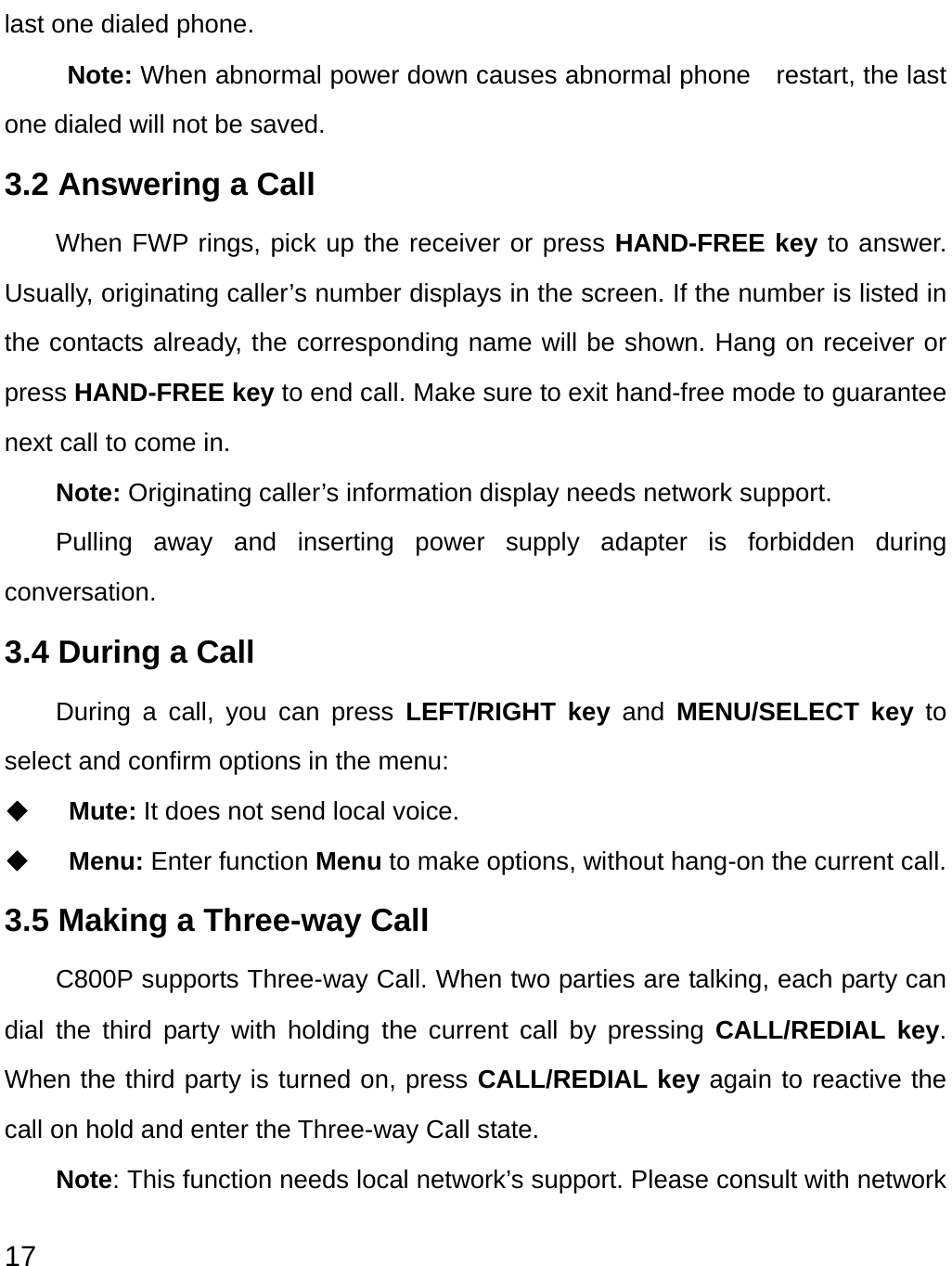  17 last one dialed phone. Note: When abnormal power down causes abnormal phone    restart, the last one dialed will not be saved. 3.2 Answering a Call When FWP rings, pick up the receiver or press HAND-FREE key to answer. Usually, originating caller’s number displays in the screen. If the number is listed in the contacts already, the corresponding name will be shown. Hang on receiver or press HAND-FREE key to end call. Make sure to exit hand-free mode to guarantee next call to come in.   Note: Originating caller’s information display needs network support. Pulling away and inserting power supply adapter is forbidden during conversation. 3.4 During a Call During a call, you can press LEFT/RIGHT key and MENU/SELECT key to select and confirm options in the menu:   ◆  Mute: It does not send local voice.   ◆  Menu: Enter function Menu to make options, without hang-on the current call.   3.5 Making a Three-way Call C800P supports Three-way Call. When two parties are talking, each party can dial the third party with holding the current call by pressing CALL/REDIAL key. When the third party is turned on, press CALL/REDIAL key again to reactive the call on hold and enter the Three-way Call state. Note: This function needs local network’s support. Please consult with network 