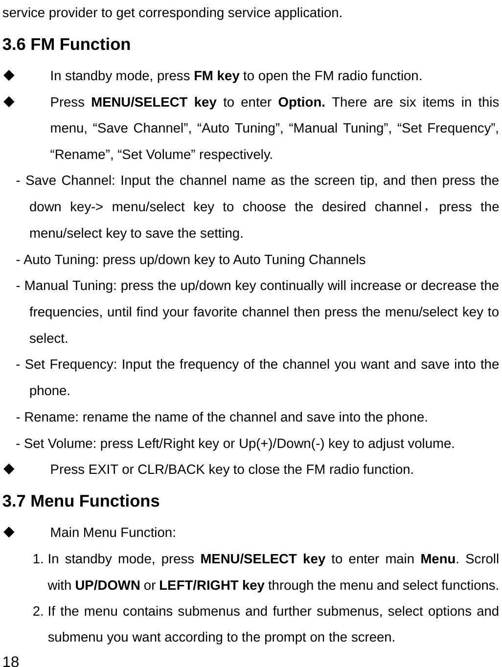  18 service provider to get corresponding service application. 3.6 FM Function     In standby mode, press FM key to open the FM radio function.  Press MENU/SELECT key to enter Option. There are six items in this menu, “Save Channel”, “Auto Tuning”, “Manual Tuning”, “Set Frequency”, “Rename”, “Set Volume” respectively.   - Save Channel: Input the channel name as the screen tip, and then press the down key-&gt; menu/select key to choose the desired channel，press the menu/select key to save the setting.   - Auto Tuning: press up/down key to Auto Tuning Channels     - Manual Tuning: press the up/down key continually will increase or decrease the frequencies, until find your favorite channel then press the menu/select key to select. - Set Frequency: Input the frequency of the channel you want and save into the phone.     - Rename: rename the name of the channel and save into the phone. - Set Volume: press Left/Right key or Up(+)/Down(-) key to adjust volume.   Press EXIT or CLR/BACK key to close the FM radio function. 3.7 Menu Functions     Main Menu Function:   1. In standby mode, press MENU/SELECT key to enter main Menu. Scroll with UP/DOWN or LEFT/RIGHT key through the menu and select functions. 2. If the menu contains submenus and further submenus, select options and submenu you want according to the prompt on the screen. 