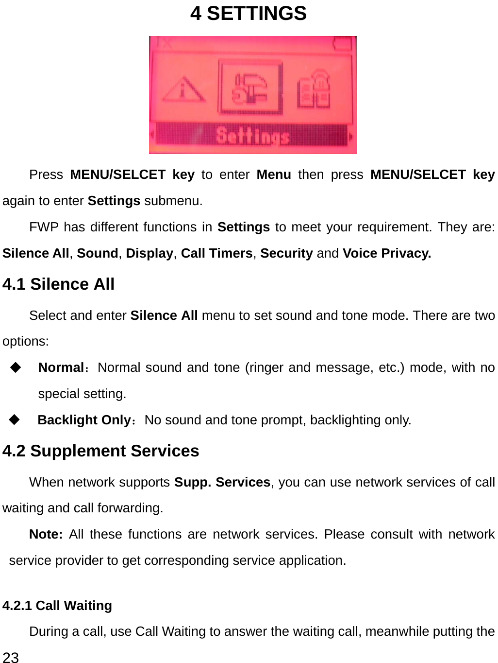  23 4 SETTINGS      Press  MENU/SELCET key to enter Menu  then press MENU/SELCET key again to enter Settings submenu.   FWP has different functions in Settings to meet your requirement. They are: Silence All, Sound, Display, Call Timers, Security and Voice Privacy.   4.1 Silence All   Select and enter Silence All menu to set sound and tone mode. There are two options: ◆ Normal：Normal sound and tone (ringer and message, etc.) mode, with no special setting.   ◆ Backlight Only：No sound and tone prompt, backlighting only. 4.2 Supplement Services When network supports Supp. Services, you can use network services of call waiting and call forwarding. Note: All these functions are network services. Please consult with network service provider to get corresponding service application.   4.2.1 Call Waiting During a call, use Call Waiting to answer the waiting call, meanwhile putting the 