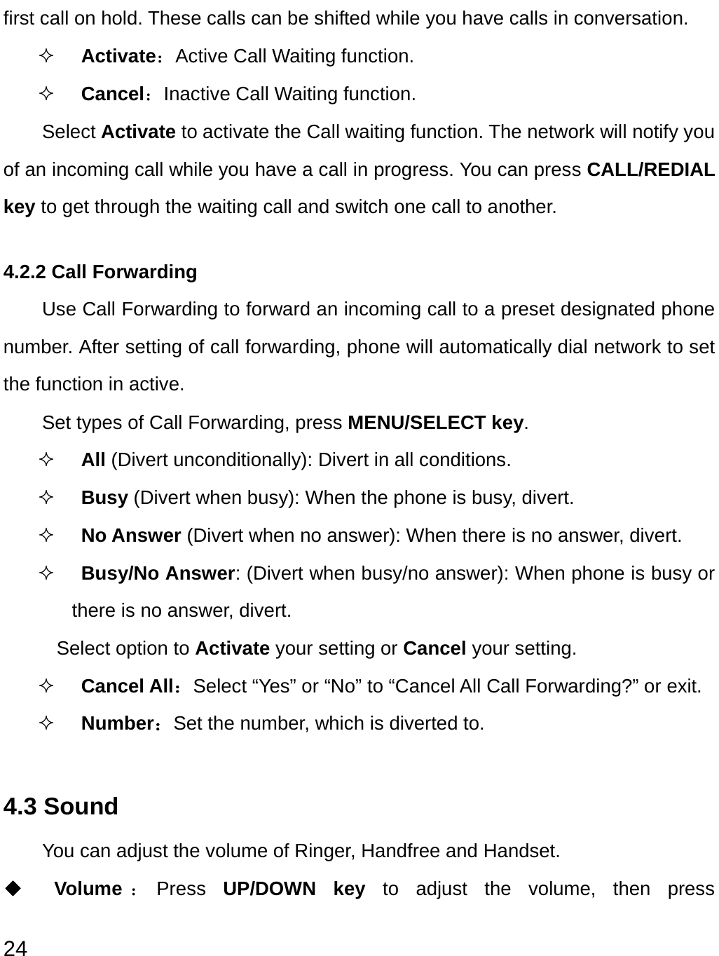  24 first call on hold. These calls can be shifted while you have calls in conversation.  Activate：Active Call Waiting function.  Cancel：Inactive Call Waiting function. Select Activate to activate the Call waiting function. The network will notify you of an incoming call while you have a call in progress. You can press CALL/REDIAL key to get through the waiting call and switch one call to another. 4.2.2 Call Forwarding Use Call Forwarding to forward an incoming call to a preset designated phone number. After setting of call forwarding, phone will automatically dial network to set the function in active. Set types of Call Forwarding, press MENU/SELECT key.  All (Divert unconditionally): Divert in all conditions.   Busy (Divert when busy): When the phone is busy, divert.  No Answer (Divert when no answer): When there is no answer, divert.  Busy/No Answer: (Divert when busy/no answer): When phone is busy or there is no answer, divert.   Select option to Activate your setting or Cancel your setting.  Cancel All：Select “Yes” or “No” to “Cancel All Call Forwarding?” or exit.  Number：Set the number, which is diverted to.  4.3 Sound You can adjust the volume of Ringer, Handfree and Handset. ◆ Volume ：Press  UP/DOWN key to adjust the volume, then press 