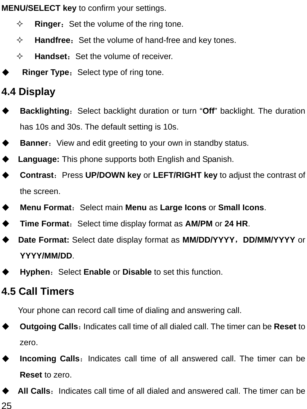  25 MENU/SELECT key to confirm your settings.  Ringer：Set the volume of the ring tone.  Handfree：Set the volume of hand-free and key tones.  Handset：Set the volume of receiver. ◆   Ringer Type：Select type of ring tone. 4.4 Display ◆ Backlighting：Select backlight duration or turn “Off” backlight. The duration has 10s and 30s. The default setting is 10s. ◆ Banner：View and edit greeting to your own in standby status. ◆  Language: This phone supports both English and Spanish. ◆ Contrast：Press UP/DOWN key or LEFT/RIGHT key to adjust the contrast of the screen. ◆ Menu Format：Select main Menu as Large Icons or Small Icons. ◆ Time Format：Select time display format as AM/PM or 24 HR. ◆  Date Format: Select date display format as MM/DD/YYYY，DD/MM/YYYY or YYYY/MM/DD. ◆ Hyphen：Select Enable or Disable to set this function. 4.5 Call Timers Your phone can record call time of dialing and answering call. ◆ Outgoing Calls：Indicates call time of all dialed call. The timer can be Reset to zero.  ◆ Incoming Calls：Indicates call time of all answered call. The timer can be Reset to zero. ◆ All Calls：Indicates call time of all dialed and answered call. The timer can be 