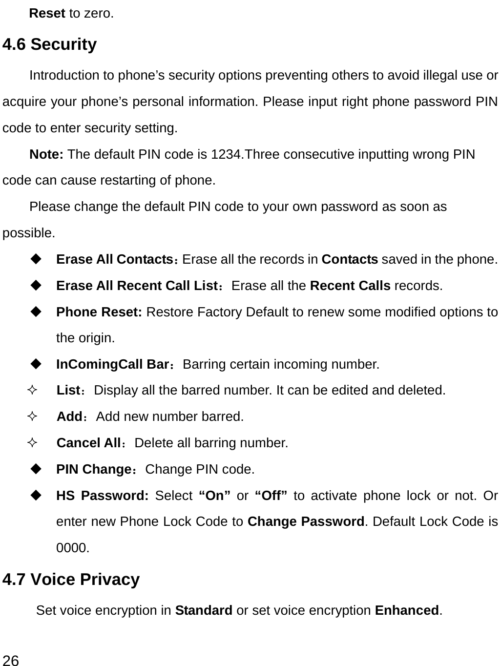  26 Reset to zero. 4.6 Security   Introduction to phone’s security options preventing others to avoid illegal use or acquire your phone’s personal information. Please input right phone password PIN code to enter security setting.   Note: The default PIN code is 1234.Three consecutive inputting wrong PIN code can cause restarting of phone.   Please change the default PIN code to your own password as soon as possible.  Erase All Contacts：Erase all the records in Contacts saved in the phone.  Erase All Recent Call List：Erase all the Recent Calls records.  Phone Reset: Restore Factory Default to renew some modified options to the origin.  InComingCall Bar：Barring certain incoming number.  List：Display all the barred number. It can be edited and deleted.    Add：Add new number barred.  Cancel All：Delete all barring number.  PIN Change：Change PIN code.  HS Password: Select  “On”  or  “Off”  to activate phone lock or not. Or enter new Phone Lock Code to Change Password. Default Lock Code is 0000. 4.7 Voice Privacy   Set voice encryption in Standard or set voice encryption Enhanced.  