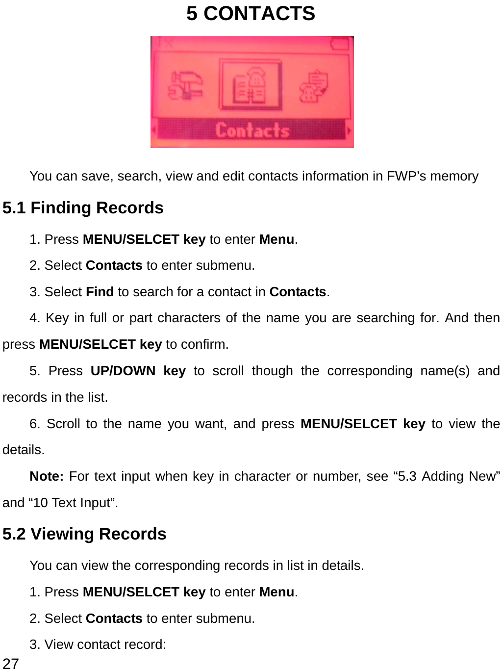  27 5 CONTACTS      You can save, search, view and edit contacts information in FWP’s memory   5.1 Finding Records 1. Press MENU/SELCET key to enter Menu. 2. Select Contacts to enter submenu.   3. Select Find to search for a contact in Contacts. 4. Key in full or part characters of the name you are searching for. And then press MENU/SELCET key to confirm. 5. Press UP/DOWN key to scroll though the corresponding name(s) and records in the list.   6. Scroll to the name you want, and press MENU/SELCET key to view the details. Note: For text input when key in character or number, see “5.3 Adding New” and “10 Text Input”. 5.2 Viewing Records     You can view the corresponding records in list in details. 1. Press MENU/SELCET key to enter Menu. 2. Select Contacts to enter submenu.   3. View contact record:   