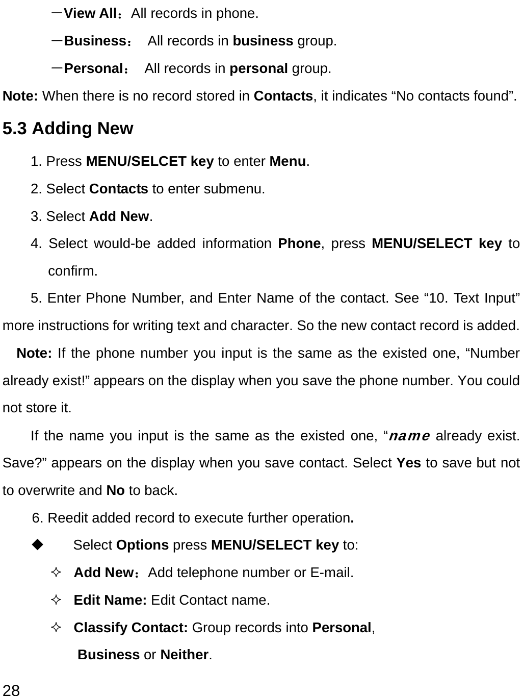  28 －View All：All records in phone. －Business：  All records in business group. －Personal： All records in personal group. Note: When there is no record stored in Contacts, it indicates “No contacts found”. 5.3 Adding New 1. Press MENU/SELCET key to enter Menu. 2. Select Contacts to enter submenu.   3. Select Add New. 4. Select would-be added information Phone, press MENU/SELECT key to confirm. 5. Enter Phone Number, and Enter Name of the contact. See “10. Text Input” more instructions for writing text and character. So the new contact record is added. Note: If the phone number you input is the same as the existed one, “Number already exist!” appears on the display when you save the phone number. You could not store it. If the name you input is the same as the existed one, “name already exist. Save?” appears on the display when you save contact. Select Yes to save but not to overwrite and No to back. 6. Reedit added record to execute further operation.      Select Options press MENU/SELECT key to:  Add New：Add telephone number or E-mail.  Edit Name: Edit Contact name.  Classify Contact: Group records into Personal, Business or Neither. 