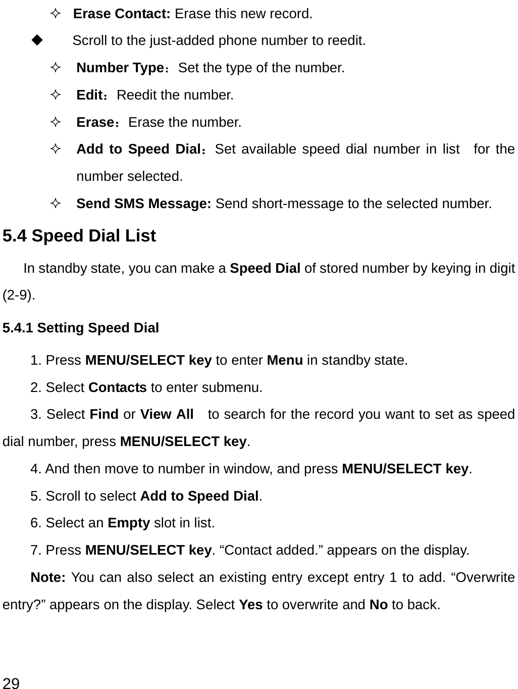  29  Erase Contact: Erase this new record.     Scroll to the just-added phone number to reedit.  Number Type：Set the type of the number.  Edit：Reedit the number.  Erase：Erase the number.  Add to Speed Dial：Set available speed dial number in list  for the number selected.      Send SMS Message: Send short-message to the selected number. 5.4 Speed Dial List In standby state, you can make a Speed Dial of stored number by keying in digit (2-9). 5.4.1 Setting Speed Dial 1. Press MENU/SELECT key to enter Menu in standby state. 2. Select Contacts to enter submenu. 3. Select Find or View All    to search for the record you want to set as speed dial number, press MENU/SELECT key.  4. And then move to number in window, and press MENU/SELECT key. 5. Scroll to select Add to Speed Dial. 6. Select an Empty slot in list. 7. Press MENU/SELECT key. “Contact added.” appears on the display. Note: You can also select an existing entry except entry 1 to add. “Overwrite entry?” appears on the display. Select Yes to overwrite and No to back. 