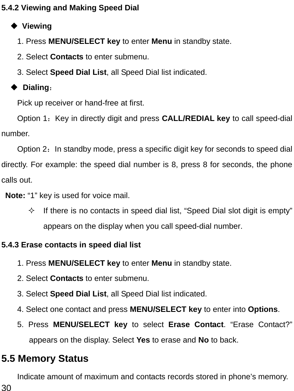  30 5.4.2 Viewing and Making Speed Dial  Viewing 1. Press MENU/SELECT key to enter Menu in standby state. 2. Select Contacts to enter submenu. 3. Select Speed Dial List, all Speed Dial list indicated.    Dialing： Pick up receiver or hand-free at first. Option 1：Key in directly digit and press CALL/REDIAL key to call speed-dial number. Option 2：In standby mode, press a specific digit key for seconds to speed dial directly. For example: the speed dial number is 8, press 8 for seconds, the phone calls out. Note: “1” key is used for voice mail.     If there is no contacts in speed dial list, “Speed Dial slot digit is empty” appears on the display when you call speed-dial number. 5.4.3 Erase contacts in speed dial list 1. Press MENU/SELECT key to enter Menu in standby state. 2. Select Contacts to enter submenu. 3. Select Speed Dial List, all Speed Dial list indicated.   4. Select one contact and press MENU/SELECT key to enter into Options. 5. Press MENU/SELECT key to select Erase Contact. “Erase Contact?” appears on the display. Select Yes to erase and No to back. 5.5 Memory Status Indicate amount of maximum and contacts records stored in phone’s memory.     