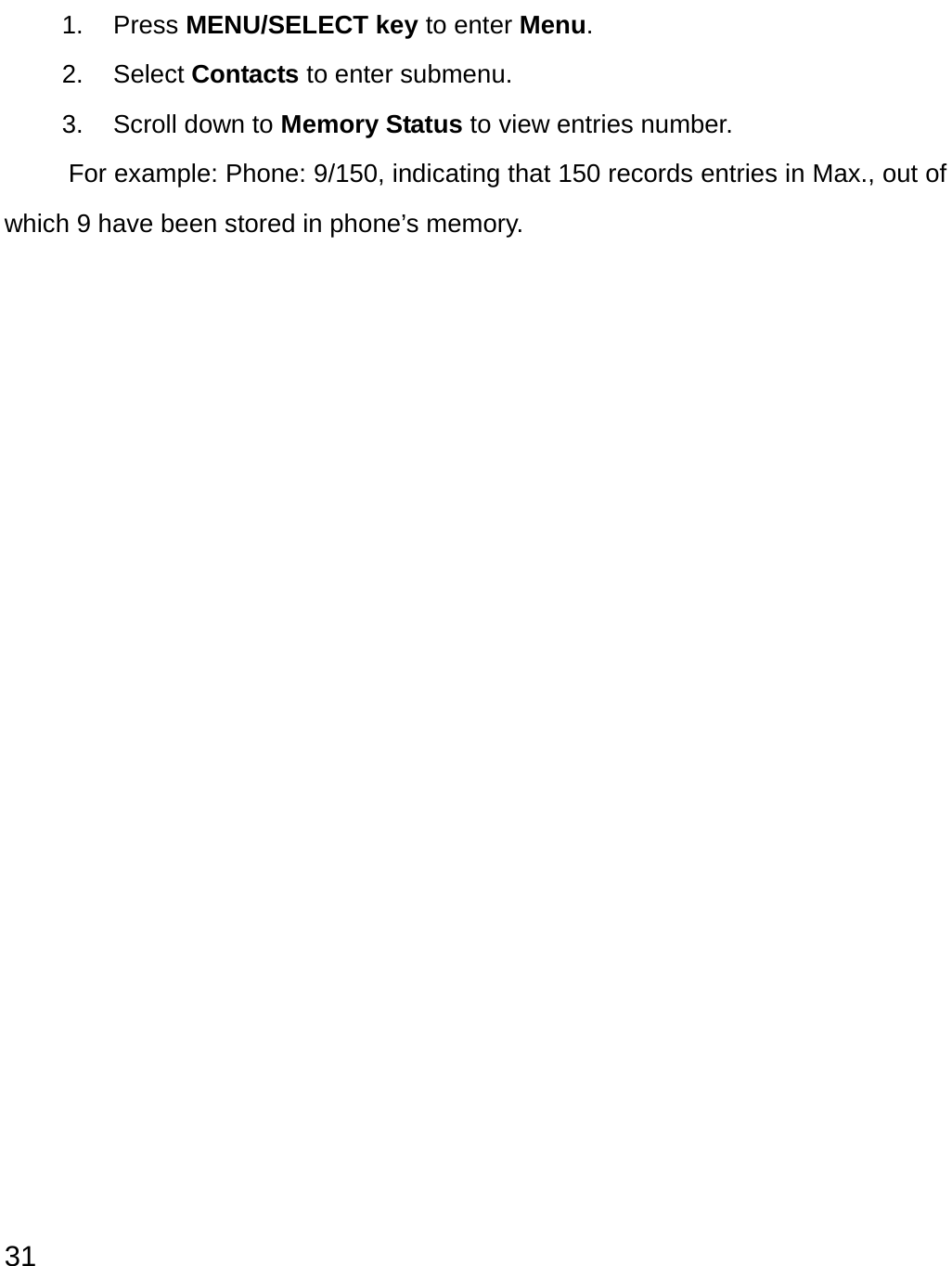  31 1. Press MENU/SELECT key to enter Menu. 2. Select Contacts to enter submenu. 3.  Scroll down to Memory Status to view entries number.   For example: Phone: 9/150, indicating that 150 records entries in Max., out of which 9 have been stored in phone’s memory.                   