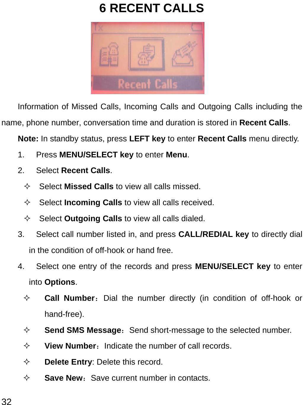  32 6 RECENT CALLS      Information of Missed Calls, Incoming Calls and Outgoing Calls including the name, phone number, conversation time and duration is stored in Recent Calls. Note: In standby status, press LEFT key to enter Recent Calls menu directly.   1. Press MENU/SELECT key to enter Menu.  2. Select Recent Calls.  Select Missed Calls to view all calls missed.   Select Incoming Calls to view all calls received.  Select Outgoing Calls to view all calls dialed. 3.  Select call number listed in, and press CALL/REDIAL key to directly dial in the condition of off-hook or hand free. 4.  Select one entry of the records and press MENU/SELECT key to enter into Options.  Call Number：Dial the number directly (in condition of off-hook or hand-free).  Send SMS Message：Send short-message to the selected number.  View Number：Indicate the number of call records.   Delete Entry: Delete this record.  Save New：Save current number in contacts.  